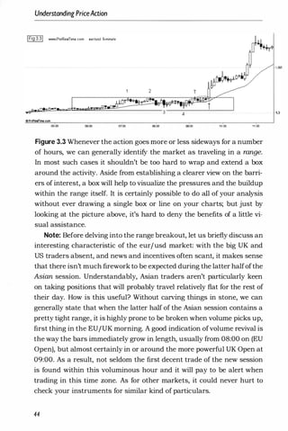 Understanding PriceAaion
IFig 3.31 www.ProR••lTime.com eur/usd 5-minut.
4
.,ProReelfine.com
05:00 06:00 07:00 00:00 00:00 10:00 11:00
Figure 3.3 Whenever the action goes more or less sideways for a number
of hours, we can generally identify the market as traveling in a range.
In most such cases it shouldn't be too hard to wrap and extend a box
around the activity. Aside from establishing a clearer view on the barri­
ers of interest, a box will help to visualize the pressures and the buildup
within the range itself. It is certainly possible to do all of your analysis
without ever drawing a single box or line on your charts; but just by
looking at the picture above, it's hard to deny the benefits of a little vi­
sual assistance.
Note: Before delving into the range breakout, let us briefly discuss an
interesting characteristic of the eurjusd market: with the big UK and
US traders absent, and news and incentives often scant, it makes sense
that there isn't much firework to be expected during the latter halfofthe
Asian session. Understandably, Asian traders aren't particularly keen
on taking positions that will probably travel relatively flat for the rest of
their day. How is this useful? Without carving things in stone, we can
generally state that when the latter half of the Asian session contains a
pretty tight range, it is highly prone to be broken when volume picks up,
first thing in the EUJUK morning. A good indication ofvolume revival is
the way the bars immediately grow in length, usually from 08:00 on (EU
Open), but almost certainly in or around the more powerful UK Open at
09:00. As a result, not seldom the first decent trade of the new session
is found within this voluminous hour and it will pay to be alert when
trading in this time zone. As for other markets, it could never hurt to
check your instruments for similar kind of particulars.
44
1.305
·1.3
 