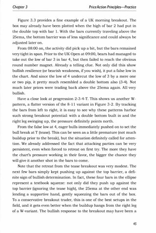 Chapter 3 PriceAction Principles-Practice
Figure 3.3 provides a fine example of a UK morning breakout. The
box may already have been plotted when the high of bar 2 had put in
the double top with bar 1 . With the bars currently traveling above the
25ema, the bottom barrier was of less significance and could always be
adjusted later on.
From 08:00 on, the activity did pick up a bit, but the bars remained
very tight in span. Prior to the UK Open at 09:00, bears had managed to
take out the low of bar 3 in bar 4, but then failed to reach the obvious
round number magnet. Already a telling clue. Not only did this show
bullish resilience (or bearish weakness, ifyou wish), it put a false low in
the chart. And since the low of 4 undercut the low of 3 by a mere one
or two pip, it pretty much resembled a double bottom also (3-4). Not
much later prices were trading back above the 25ema again. All very
bullish.
Have a close look at progression 2-3-4-T. This shows us another W­
pattern, a flatter version of the 8- 1 1 variant in Figure 3-2. By tracking
the bars from left to right, it is easy to see why these patterns harbor
such strong breakout potential: with a double bottom built in and the
right leg swinging up, the pressure definitely points north.
From the false low at 4, eager bulls immediately pushed on to set the
bull break at T (tease). This can be seen as a little premature (not much
buildup prior to the break), but the situation definitely called for atten­
tion. We already addressed the fact that attacking parties can be very
persistent, even when forced to retreat on first try. The more they have
the chart's pressure working in their favor, the bigger the chance they
will give it another shot in the bars to come.
Note that the retreat from the tease breakout was very modest. The
next few bars simply kept pushing up against the top barrier, a defi­
nite sign of bullish determination. In fact, these four bars in the ellipse
represent a textbook squeeze: not only did they push up against the
top barrier (ignoring the tease high), the 25ema at the other end was
lending a supportive hand, gently squeezing the bars out of the box.
To a conservative breakout trader, this is one of the best setups in the
field, and it gets even better when the buildup hangs from the right leg
of a W-variant. The bullish response to the breakout may have been a
45
 