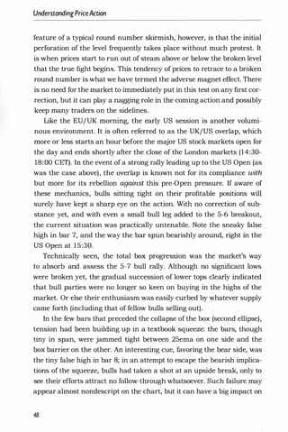 UnderstandingPriceAction
feature of a typical round number skirmish, however, is that the initial
perforation of the level frequently takes place without much protest. It
is when prices start to run out of steam above or below the broken level
that the true fight begins. This tendency of prices to retrace to a broken
round number is what we have termed the adverse magnet effect. There
is no need for the market to immediately put in this test on any first cor­
rection, but it can play a nagging role in the coming action and possibly
keep many traders on the sidelines.
Like the EU/UK morning, the early US session is another volumi­
nous environment. It is often referred to as the UK/US overlap, which
more or less starts an hour before the major US stock markets open for
the day and ends shortly after the close of the London markets (14:30-
18:00 CET). In the event of a strong rally leading up to the US Open (as
was the case above), the overlap is known not for its compliance with
but more for its rebellion against this pre-Open pressure. If aware of
these mechanics, bulls sitting tight on their profitable positions will
surely have kept a sharp eye on the action. With no correction of sub­
stance yet, and with even a small bull leg added to the 5-6 breakout,
the current situation was practically untenable. Note the sneaky false
high in bar 7, and the way the bar spun bearishly around, right in the
US Open at 15:30.
Technically seen, the total box progression was the market's way
to absorb and assess the 5-7 bull rally. Although no significant lows
were broken yet, the gradual succession of lower tops clearly indicated
that bull parties were no longer so keen on buying in the highs of the
market. Or else their enthusiasm was easily curbed by whatever supply
came forth (including that of fellow bulls selling out).
In the few bars that preceded the collapse of the box (second ellipse),
tension had been building up in a textbook squeeze: the bars, though
tiny in span, were jammed tight between 25ema on one side and the
box barrier on the other. An interesting cue, favoring the bear side, was
the tiny false high in bar 8; in an attempt to escape the bearish implica­
tions of the squeeze, bulls had taken a shot at an upside break, only to
see their efforts attract no follow-through whatsoever. Such failure may
appear almost nondescript on the chart, but it can have a big impact on
48
 
