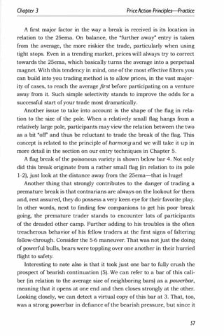 Cllapter 3 PriceAction Principles-Praaice
A first major factor in the way a break is received is its location in
relation to the 25ema. On balance, the "further away" entry is taken
from the average, the more riskier the trade, particularly when using
tight stops. Even in a trending market, prices will always try to correct
towards the 25ema, which basically turns the average into a perpetual
magnet. With this tendency in mind, one of the most effective filters you
can build into you trading method is to allow prices, in the vast major­
ity of cases, to reach the average first before participating on a venture
away from it. Such simple selectivity stands to improve the odds for a
successful start ofyour trade most dramatically.
Another issue to take into account is the shape of the flag in rela­
tion to the size of the pole. When a relatively small flag hangs from a
relatively large pole, participants may view the relation between the two
as a bit "off' and thus be reluctant to trade the break of the flag. This
concept is related to the principle of harmony and we will take it up in
more detail in the section on our entry techniques in Chapter 5.
A flag break of the poisonous variety is shown below bar 4. Not only
did this break originate from a rather small flag (in relation to its pole
1-2), just look at the distance away from the 25ema-that is huge!
Another thing that strongly contributes to the danger of trading a
premature break is that contrarians are always on the lookout for them
and, rest assured, they do possess a very keen eye for their favorite play.
In other words, next to finding few companions to get his poor break
going, the premature trader stands to encounter lots of participants
of the dreaded other camp. Further adding to his troubles is the often
treacherous behavior of his fellow traders at the first signs of faltering
follow-through. Consider the 5-6 maneuver. That was not just the doing
of powerful bulls, bears were toppling over one another in their hurried
flight to safety.
Interesting to note also is that it took just one bar to fully crush the
prospect of bearish continuation (5). We can refer to a bar of this cali­
ber (in relation to the average size of neighboring bars) as a powerbar,
meaning that it opens at one end and then closes strongly at the other.
Looking closely, we can detect a virtual copy of this bar at 3. That, too,
was a strong powerbar in defiance of the bearish pressure, but since it
57
 