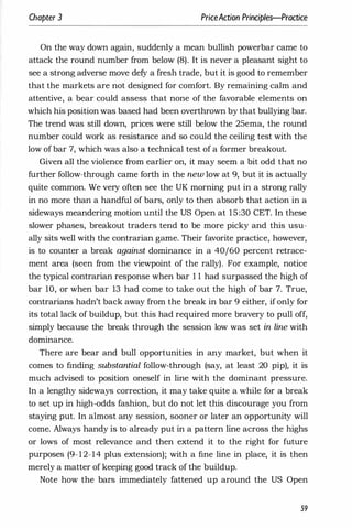 Chapter 3 PriceAction Principles-Practice
On the way down again, suddenly a mean bullish powerbar came to
attack the round number from below (8). It is never a pleasant sight to
see a strong adverse move defy a fresh trade, but it is good to remember
that the markets are not designed for comfort. By remaining calm and
attentive, a bear could assess that none of the favorable elements on
which his position was based had been overthrown by that bullying bar.
The trend was still down, prices were still below the 25ema, the round
number could work as resistance and so could the ceiling test with the
low of bar 7, which was also a technical test of a former breakout.
Given all the violence from earlier on, it may seem a bit odd that no
further follow-through came forth in the new low at 9, but it is actually
quite common. We very often see the UK morning put in a strong rally
in no more than a handful of bars, only to then absorb that action in a
sideways meandering motion until the US Open at 15:30 CET. In these
slower phases, breakout traders tend to be more picky and this usu­
ally sits well with the contrarian game. Their favorite practice, however,
is to counter a break against dominance in a 40/60 percent retrace­
ment area (seen from the viewpoint of the rally). For example, notice
the typical contrarian response when bar 1 1 had surpassed the high of
bar 10, or when bar 13 had come to take out the high of bar 7. True,
contrarians hadn't back away from the break in bar 9 either, if only for
its total lack of buildup, but this had required more bravery to pull off,
simply because the break through the session low was set in line with
dominance.
There are bear and bull opportunities in any market, but when it
comes to finding substantial follow-through (say, at least 20 pip), it is
much advised to position oneself in line with the dominant pressure.
In a lengthy sideways correction, it may take quite a while for a break
to set up in high-odds fashion, but do not let this discourage you from
staying put. In almost any session, sooner or later an opportunity will
come. Always handy is to already put in a pattern line across the highs
or lows of most relevance and then extend it to the right for future
purposes (9-12-14 plus extension); with a fine line in place, it is then
merely a matter of keeping good track of the buildup.
Note how the bars immediately fattened up around the US Open
59
 