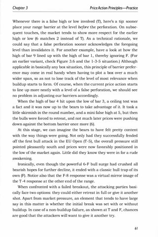 Chapter 3 PriceAction Principles-Practice
Whenever there is a false high or low involved (T), here's a tip: sooner
place your range barrier at the level bef
ore the perforation. On subse­
quent touches, the market tends to show more respect for the earlier
high or low (6 matches 2 instead of T). As a technical rationale, we
could say that a false perforation sooner acknowledges the foregoing
level than invalidates it. For another example, have a look at how the
high of bar 9 lined up with the high of bar 1 , thereby ignoring F. (For
an earlier variant, check Figure 3.6 and the 1-3-5 situation.) Although
applicable in basically any box situation, this principle ofbarrier prefer­
ence may come in real handy when having to plot a box over a much
wider span, so as not to lose track of the level of most relevance when
buildup starts to form. Of course, when the current price action starts
to line up more neatly with a level of a false perforation, we should see
no problem in adjusting our barriers accordingly.
When the high of bar 4 hit upon the low of bar 3, a ceiling test was
a fact and it was now up to the bears to take advantage of it. It took a
little skirmish in the round number, and a mini false high at 5, but then
the bulls were forced to retreat, and not much later prices were pushing
down against the bottom barrier once more (6).
At this stage, we can imagine the bears to have felt pretty content
with the way things were going. Not only had they successfully fended
off the first bull attack in the EU Open (T-5), the overall pressure still
pointed pleasantly south and prices were now favorably positioned in
the low of the market again. Little did they know they were in for a rude
awakening.
Ironically, even though the powerful 6-F bull surge had crushed all
bearish hopes for further decline, it ended with a classic bull trap of its
own (F). Notice also that the F-8 response was a virtual mirror image of
the T-4 response at the other end of the range.
When confronted with a failed breakout, the attacking parties basi­
cally face two options: they could either retreat in full or give it another
shot. Apart from market pressure, an element that tends to have large
say in this matter is whether the initial break was set with or without
buildup. In case of a non-buildup failure, as shown at T and F, chances
are good that the attackers will want to give it another try.
61
 