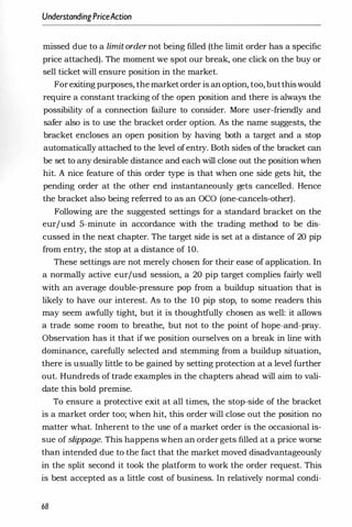 UnderstandingPriceAction
missed due to a limit order not being filled (the limit order has a specific
price attached). The moment we spot our break, one click on the buy or
sell ticket will ensure position in the market.
Forexiting purposes, the market order is an option, too, butthiswould
require a constant tracking of the open position and there is always the
possibility of a connection failure to consider. More user-friendly and
safer also is to use the bracket order option. As the name suggests, the
bracket encloses an open position by having both a target and a stop
automatically attached to the level of entry. Both sides of the bracket can
be set to any desirable distance and each will close out the position when
hit. A nice feature of this order type is that when one side gets hit, the
pending order at the other end instantaneously gets cancelled. Hence
the bracket also being referred to as an OCO (one-cancels-other).
Following are the suggested settings for a standard bracket on the
eurjusd 5-minute in accordance with the trading method to be dis­
cussed in the next chapter. The target side is set at a distance of 20 pip
from entry, the stop at a distance of 10.
These settings are not merely chosen for their ease of application. In
a normally active eurjusd session, a 20 pip target complies fairly well
with an average double-pressure pop from a buildup situation that is
likely to have our interest. As to the 10 pip stop, to some readers this
may seem awfully tight, but it is thoughtfully chosen as well: it allows
a trade some room to breathe, but not to the point of hope-and-pray.
Observation has it that if we position ourselves on a break in line with
dominance, carefully selected and stemming from a buildup situation,
there is usually little to be gained by setting protection at a level further
out. Hundreds of trade examples in the chapters ahead will aim to vali­
date this bold premise.
To ensure a protective exit at all times, the stop-side of the bracket
is a market order too; when hit, this order will close out the position no
matter what. Inherent to the use of a market order is the occasional is­
sue of slippage. This happens when an order gets filled at a price worse
than intended due to the fact that the market moved disadvantageously
in the split second it took the platform to work the order request. This
is best accepted as a little cost of business. In relatively normal condi-
68
 