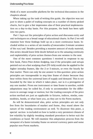 UnderstandingPriceAction
think of a more accessible platform for the technical discussions in the
chapters ahead.
When taking up the task of writing this guide, the ob
jective was not
just to show a pallet of trading concepts on a number of cherry-picked
charts, but to give a fair impression also of their practical implementa­
tion on a day-to-day basis. For this purpose, the book has been split
into two parts.
Part I lays out the principles of price action and discusses entry and
exit techniques on a broad range of educational charts. In Part 2 we will
examine how these findings hold up on a more continuous basis. In­
cluded within is a series of six months ofconsecutive 5-minute sessions
of the eur/ usd. Besides providing a massive amount of study material,
this series should leave little doubt behind as to the amazing continuity
and exploitability of price action themes from one session to the next.
One of the most common questions I rec.eived in response to my
first book, Forex Price Action Scalping, was if the principles and setups
pointed out on a fast scalping chart (70-tick) could also be applied to the
higher intraday frames, like the 2 or 5-minute, or even the hourly for
that matter. There can only be one answer to this question: price action
principles are transposable to any time frame of choice because they
bear within them the universal laws of supply and demand. This is not
bounded by the time in which it takes place, nor is it a prerogative of
any one market. From one instrument or time frame to another, subtle
adaptations may be called for, if only to accommodate for the differ­
ences in average range or motion; but the trading concepts of the price
action method are just as applicable to futures, indices, stocks, com­
modities, bonds, or what have you, as they are to the Forex markets.
As will be demonstrated also, price action principles are not only
free from the boundaries of market and frame, they stand above the
nature of the trading environment as well. To illustrate this point, a
special section is included on how to tackle a very persistent climate of
low volatility by slightly tweaking standard procedure to better suit the
conditions at hand. We will examine this adaptation process from the
viewpoint of a faster intraday frame on several currency pairs and some
popular non-Forex markets.
VI
 
