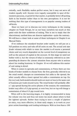 UnderstandingPriceAction
retically, such flexibility makes perfect sense, but it may not serve all
traders equally well. Anyone even vaguely susceptible to spur-of-the­
moment paranoia, or greed for that matter, is probably better offputting
faith in his bracket rather than in his own perceptions. It is not for
nothing that this type of management is so popular among traders of
all levels.
Since we have yet to discuss our entry techniques in the coming
chapter on Trade Setups, let us not busy ourselves too much at this
point with the finer subtleties of exiting. This is not to imply that the
discretionary method does not deserve exploration-quite the contrary.
We will have a closer look at some of these techniques in Chapter 6 on
Manual Exits.
If we embrace the standard bracket order model, we will put on a
full position on entry and take off all units on exit. The actual unit size
(trade volume) with which to enter the market is of course a personal
choice and very much dependent on the current level of competence as
well as the amount of capital in the account. At this stage we need not
bother with it, but the virtues of what is commonly referred to as com­
pounding do deserve the utmost attention from anyone who is serious
about his trading business. In Chapter 10 we will address this matter
of unit sizing in detail.
When it comes to spreads and commissions, in Forex there are two
kinds of broker models to choose from: the first, generally referred to as
the retail model, charges no commissions but adds to the spread; the
other usually offers a lower spread but adds a commission on top. On
the eur/usd, both models should work out more or less to the same cost
of business per trade (round-turn). The retail broker will probably offer
a 1 pip spread during the active phases of the session; the commission
broker may offer a 0.5 pip spread, or even less, but on top will charge a
commission of about 0.5 pip round-turn.
When still in the learning stages, it is highly recommended to keep
the volume very low and thus not worry too much about where to find
the tightest spreads. Rather than trying to save a couple of pipettes
on entry, way more effective, in these early stages, is to work on your
price action knowledge and trading techniques. With no less than a 100
70
 