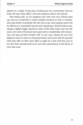 Chapter 4 Orders,Target and Stop
pipettes in a single 10 pip stop, avoiding just one unnecessary loss per
week will more than offset a few extra pipettes paid in the spread.
That being said, as you progress over time and your volume goes
up, and you would like to trade multiple markets as well, a commis­
sion type broker is probably the best way to go; most popular pairs will
be offered at a reasonable spread and commission. Retail brokers may
charge a slightly bigger spread on some of the other pairs; but over the
years, the costs of business have gone down considerably with all par­
ties, and may go down further still. In any case, always do your due
diligence when it comes to choosing brokers and never take for granted
what they offer on their sites. Best to apply for a free trial first, just to
see how their spreads hold up in real-time, particularly in the hours of
your time zone.
71
 