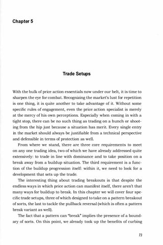 Chapter 5
Trade Setups
With the bulk of price action essentials now under our belt, it is time to
sharpen the eye for combat. Recognizing the market's lust for repetition
is one thing, it is quite another to take advantage of it. Without some
specific rules of engagement, even the price action specialist is merely
at the mercy of his own perceptions. Especially when coming in with a
tight stop, there can be no such thing as trading on a hunch or shoot­
ing from the hip just because a situation has merit. Every single entry
in the market should always be justifiable from a technical perspective
and defensible in terms of protection as well.
From where we stand, there are three core requirements to meet
on any one trading idea, two of which we have already addressed quite
extensively: to trade in line with dominance and to take position on a
break away from a buildup situation. The third requirement is a func­
tion of the buildup progression itself: within it, we need to look for a
development that sets up the trade.
The interesting thing about trading breakouts is that despite the
endless ways in which price action can manifest itself, there aren't that
many ways for buildup to break. In this chapter we will cover four spe­
cific trade setups, three ofwhich designed to take on a pattern breakout
of sorts, the last to tackle the pullback reversal (which is often a pattern
break variant as well).
The fact that a pattern can "break" implies the presence of a bound­
ary of sorts. On this point, we already took up the benefits of curbing
73
 