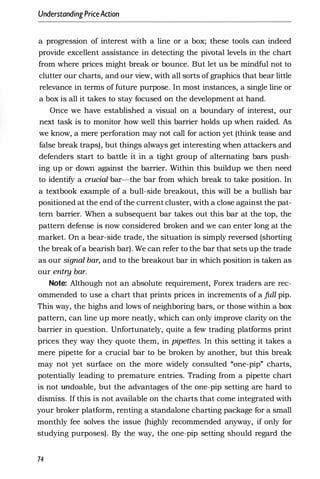 UnderstandingPriceAaion
a progression of interest with a line or a box; these tools can indeed
provide excellent assistance in detecting the pivotal levels in the chart
from where prices might break or bounce. But let us be mindful not to
clutter our charts, and our view, with all sorts of graphics that bear little
relevance in terms of future purpose. In most instances, a single line or
a box is all it takes to stay focused on the development at hand.
Once we have established a visual on a boundary of interest, our
next task is to monitor how well this barrier holds up when raided. As
we know, a mere perforation may not call for action yet (think tease and
false break traps), but things always get interesting when attackers and
defenders start to battle it in a tight group of alternating bars push­
ing up or down against the barrier. Within this buildup we then need
to identify a crucial bar-the bar from which break to take position. In
a textbook example of a bull-side breakout, this will be a bullish bar
positioned at the end of the current cluster, with a close against the pat­
tern barrier. When a subsequent bar takes out this bar at the top, the
pattern defense is now considered broken and we can enter long at the
market. On a bear-side trade, the situation is simply reversed (shorting
the break of a bearish bar). We can refer to the bar that sets up the trade
as our signal bar, and to the breakout bar in which position is taken as
our entry bar.
Note: Although not an absolute requirement, Forex traders are rec­
ommended to use a chart that prints prices in increments of a full pip.
This way, the highs and lows of neighboring bars, or those within a box
pattern, can line up more neatly, which can only improve clarity on the
barrier in question. Unfortunately, quite a few trading platforms print
prices they way they quote them, in pipettes. In this setting it takes a
mere pipette for a crucial bar to be broken by another, but this break
may not yet surface on the more widely consulted "one-pip" charts,
potentially leading to premature entries. Trading from a pipette chart
is not undoable, but the advantages of the one-pip setting are hard to
dismiss. If this is not available on the charts that come integrated with
your broker platform, renting a standalone charting package for a small
monthly fee solves the issue (highly recommended anyway, if only for
studying purposes). By the way, the one-pip setting should regard the
74
 