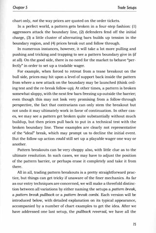 Chapter 5 Trade Setups
chart only, not the way prices are quoted on the order tickets.
In a perfect world, a pattern gets broken in a four-step fashion: (1)
aggressors attack the boundary line, (2) defenders fend off the initial
charge, (3) a little cluster of alternating bars builds up tension in the
boundary region, and (4) prices break out and follow through.
In numerous instances, however, it will take a lot more pulling and
pushing and tricking and trapping to see a pattern boundary give in (if
at all). On the good side, there is no need for the market to behave "per­
fectly" in order to set up a tradable wager.
For example, when forced to retreat from a tease breakout on the
bull side, prices may hit upon a level of support back inside the pattern
from where a new attack on the boundary may be launched (think ceil­
ing test and the re-break follow-up). At other times, a pattern is broken
somewhat sloppy, with the next few bars freezing up outside the barrier;
even though this may not look very promising from a follow-through
perspective, the fact that contrarians can only stem the breakout but
not undo it may ultimately work in favor of continuation. In other cas­
es, we may see a pattern get broken quite substantially without much
buildup, but then prices pull back to put in a technical test with the
broken boundary line. These examples are clearly not representative
of the "ideal" break, which may prompt us to decline the initial event.
But the follow-up action could still set up a playable wager one way or
another.
Pattern breakouts can be very choppy also, with little clue as to the
ultimate resolution. In such cases, we may have to adjust the position
of the pattern barrier, or perhaps erase it completely and take it from
there.
All in all, trading pattern breakouts is a pretty straightforward prac­
tice, but things can get tricky if unaware of the finer mechanics. As far
as our entry techniques are concerned, we will make a threefold distinc­
tion between all variations by either naming the setups a pattern break,
a pattern break pullback or a pattern break combi. Each version will be
introduced below, with detailed explanation on its typical appearance,
accompanied by a number of chart examples to get the idea. Mter we
have addressed one last setup, the pullback reversal, we have all the
75
 