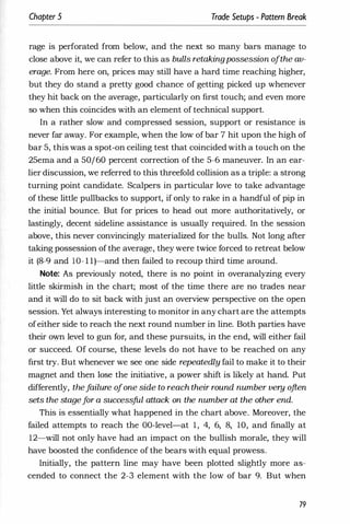 Chapter 5 Trade Setups - Pattern Break
rage is perforated from below, and the next so many bars manage to
close above it, we can refer to this as bulls retakingpossession ofthe av­
erage. From here on, prices may still have a hard time reaching higher,
but they do stand a pretty good chance of getting picked up whenever
they hit back on the average, particularly on first touch; and even more
so when this coincides with an element of technical support.
In a rather slow and compressed session, support or resistance is
never far away. For example, when the low of bar 7 hit upon the high of
bar 5, this was a spot-on ceiling test that coincided with a touch on the
25ema and a 50/60 percent correction of the 5-6 maneuver. In an ear­
lier discussion, we referred to this threefold collision as a triple: a strong
turning point candidate. Scalpers in particular love to take advantage
of these little pullbacks to support, if only to rake in a handful of pip in
the initial bounce. But for prices to head out more authoritatively, or
lastingly, decent sideline assistance is usually required. In the session
above, this never convincingly materialized for the bulls. Not long after
taking possession of the average, they were twice forced to retreat below
it (8-9 and lO- l l)-and then failed to recoup third time around.
Note: As previously noted, there is no point in overanalyzing every
little skirmish in the chart; most of the time there are no trades near
and it will do to sit back with just an overview perspective on the open
session. Yet always interesting to monitor in any chart are the attempts
ofeither side to reach the next round number in line. Both parties have
their own level to gun for, and these pursuits, in the end, will either fail
or succeed. Of course, these levels do not have to be reached on any
first try. But whenever we see one side repeatedly fail to make it to their
magnet and then lose the initiative, a power shift is likely at hand. Put
differently, thef
ailure ofone side to reach their round number very often
sets the stagef
or a successful attack on the number at the other end.
This is essentially what happened in the chart above. Moreover, the
failed attempts to reach the OO-level-at 1, 4, 6, 8, 10, and finally at
12-will not only have had an impact on the bullish morale, they will
have boosted the confidence of the bears with equal prowess.
Initially, the pattern line may have been plotted slightly more as­
cended to connect the 2-3 element with the low of bar 9. But when
79
 