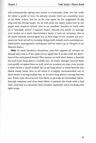 Chapter 5 Trade Setups - Pattern Break
will automatically spring into action to eventually close out the trade
for either a profit or loss. As already stated, there are countless ways
to set these orders, but let us for now agree on the suggested 10 pip
stop and the 20 pip target. As we will come see many times over in the
pages and chapters ahead, this is an excellent bracket to work with
on a "normally active" 5-minute frame. Should you prefer to manage
your trades on a more discretionary basis, if only on occasion, this is
of course heartily encouraged, but at this stage of our studies our pur­
poses are best served by keeping things both simple and unambiguous.
(Alternative management techniques will be taken up in Chapter 6 on
Manual Exits.)
Note: In most breakout situations, and this regards all setups, we
should only step in if the close of our signal bar is in line with the direc­
tion of the anticipated break. This means we will short below a bearish
bar and enter long above a bullish one. At times, though, neutral dojis
can qualify as signal bars as well, and on occasion we may even accept
a short below a small bullish bar or go long above a small bearish one
(think inside bars). But at all times it is highly recommended not to
short below a strong bullish bar, or to enter long above a strong bearish
one. These type ofentries are less likely to provoke an immediate follow­
through response and thus more likely to present the trade with a bad
start. And that is a situation best avoided, especially when working with
tight stops.
81
 