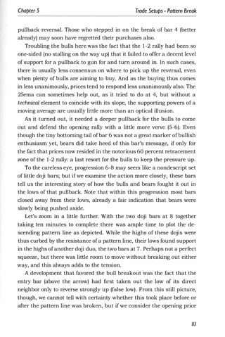 Chapter 5 Trade Setups - Pattern Break
pullback reversal. Those who stepped in on the break of bar 4 (better
already) may soon have regretted their purchases also.
Troubling the bulls here was the fact that the 1-2 rally had been so
one-sided (no stalling on the way up) that it failed to offer a decent level
of support for a pullback to gun for and turn around in. In such cases,
there is usually less consensus on where to pick up the reversal, even
when plenty of bulls are aiming to buy. And as the buying thus comes
in less unanimously, prices tend to respond less unanimously also. The
25ema can sometimes help out, as it tried to do at 4, but without a
technical element to coincide with its slope, the supporting powers of a
moving average are usually little more than an optical illusion.
As it turned out, it needed a deeper pullback for the bulls to come
out and defend the opening rally with a little more verve (5-6). Even
though the tiny bottoming tail ofbar 6 was not a great marker ofbullish
enthusiasm yet, bears did take heed of this bar's message, if only for
the fact that prices now resided in the notorious 60 percent retracement
wne of the 1-2 rally: a last resort for the bulls to keep the pressure up.
To the careless eye, progression 6-8 may seem like a nondescript set
of little doji bars; but if we examine the action more closely, these bars
tell us the interesting story of how the bulls and bears fought it out in
the lows of that pullback. Note that within this progression most bars
closed away from their lows, already a fair indication that bears were
slowly being pushed aside.
Let's worn in a little further. With the two doji bars at 8 together
taking ten minutes to complete there was ample time to plot the de­
scending pattern line as depicted. While the highs of these dojis were
thus curbed by the resistance ofa pattern line, their lows found support
in the highs ofanother doji duo, the two bars at 7. Perhaps not a perfect
squeeze, but there was little room to move without breaking out either
way, and this always adds to the tension.
A development that favored the bull breakout was the fact that the
entry bar (above the arrow) had first taken out the low of its direct
neighbor only to reverse strongly up (false low). From this still picture,
though, we cannot tell with certainty whether this took place before or
after the pattern line was broken, but if we consider the opening price
83
 