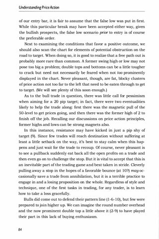 UnderstandingPriceAction
of our entry bar, it is fair to assume that the false low was put in first.
While this particular break may have been accepted either way, given
the bullish prospects, the false low scenario prior to entry is of course
the preferable order.
Next to examining the conditions that favor a positive outcome, we
should also scan the chart for elements of potential obstruction on the
road to target. When doing so, it is good to realize that a free path out is
probably more rare than common. A former swing high or low may not
pose too big a problem; double tops and bottoms can be a little tougher
to crack but need not necessarily be feared when not too prominently
displayed in the chart. Never pleasant, though, are fat, blocky clusters
ofprice action not too far to the left that need to be eaten through to get
to target. (We will see plenty of this soon enough.)
As to the bull trade in question, there was little call for pessimism
when aiming for a 20 pip target; in fact, there were two eventualities
likely to help the trade along: first there was the magnetic pull of the
50-level to get prices going, and then there was the former high of 2 to
finish off the job. Recalling our discussions on price action principles,
former highs and lows can be strong magnets also.
In this instance, resistance may have kicked in just a pip shy of
target (9). Since few trades will reach destination without suffering at
least a little setback on the way, it's best to stay calm when this hap­
pens and just wait for the trade to recoup. Of course, never pleasant is
to see a pullback suddenly eat back all the open profits on a trade and
then even go on to challenge the stop. But it is vital to accept that this is
an inevitable part of the trading game and best taken in stride. Cleverly
pulling away a stop in the hopes of a favorable bounce (at 1O?) may oc­
casionally save a trade from annihilation, but it is a terrible practice to
engage in and a losing proposition on the whole. Regardless of style and
technique, one of the first tasks in trading, for any trader, is to learn
how to take a loss gracefully.
Bulls did come out to defend their pattern line (1-6-10), but few were
prepared tojoin higher up. We can imagine the round number overhead
and the now prominent double top a little above it (2-9) to have played
their part in this lack of buying enthusiasm.
84
 