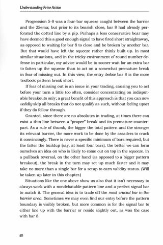 Understanding PriceAction
Progression 5-8 was a four-bar squeeze caught between the barrier
and the 25ema; but prior to its bearish close, bar 8 had already per­
forated the dotted line by a pip. Perhaps a less conservative bear may
have deemed this a good enough signal to have fired short straightaway,
as opposed to waiting for bar 8 to close and be broken by another bar.
But that would have left the squeeze rather thinly built up. In most
similar situations, and in the tricky environment of round number de­
fense in particular, my advice would be to sooner wait for an extra bar
to fatten up the squeeze than to act on a somewhat premature break
in fear of missing out. In this view, the entry below bar 8 is the more
textbook pattern break short.
If fear of missing out is an issue in your trading, causing you to act
before your turn a little too often, consider concentrating on indisput­
able breakouts only; a great benefit ofthis approach is that you can now
validly skip all breaks that do not qualify as such, without feeling upset
if they do follow through.
Granted, since there are no absolutes in trading, at times there can
exist a thin line between a "proper" break and its premature counter­
part. As a rule of thumb, the bigger the total pattern and the stronger
its relevant barrier, the more work to be done by the assailers to crack
it convincingly. There is never a specific minimum of bars required, but
the fatter the buildup (say, at least four bars), the better we can form
ourselves an idea on who is likely to come out on top in the squeeze. In
a pullback reversal, on the other hand (as opposed to a bigger pattern
breakout), the break in the turn may set up much faster and it may
take no more than a single bar for a setup to earn validity status. (Will
be taken up later in this chapter.)
Situations like the one above show us also that it isn't necessary to
always work with a nondebatable pattern line and a perfect signal bar
to match it. The general idea is to trade off the most cmcial bar in the
barrier area. Sometimes we may even find our entry before the pattern
boundary is visibly broken, but more common is for the signal bar to
either line up with the barrier or reside slightly out, as was the case
with bar 8.
88
 