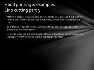 Hand printing & examples
Lino cutting part 3
After this process we can choose any ink paint colored spread it out with the
roller make sure that you spread it out evenly so when we transfer it onto
the
after this we flipped the lino around onto the paper and tapped around
evenly with a wooden spoon
try not to move the lino or the paper otherwise it will ruin the slowly remove
the paper from the lino and there is the design you made.

 