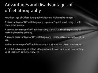 Advantages and disadvantages of
offset lithography
An advantage of Offset lithography is it prints high quality images.
A disadvantage of Offset lithography is you can’t print small things it will
come in be quality.
A second advantage of Offset lithography is that it is the cheapest way to
make high quality printing.
A second disadvantage of Offset lithography is materials are complicated to
use.
A third advantage of Offset lithography is it sharps and cleans the images.
A third disadvantage of Offset lithography is it takes up a lot of time setting
up at first such as the factory etc.

 