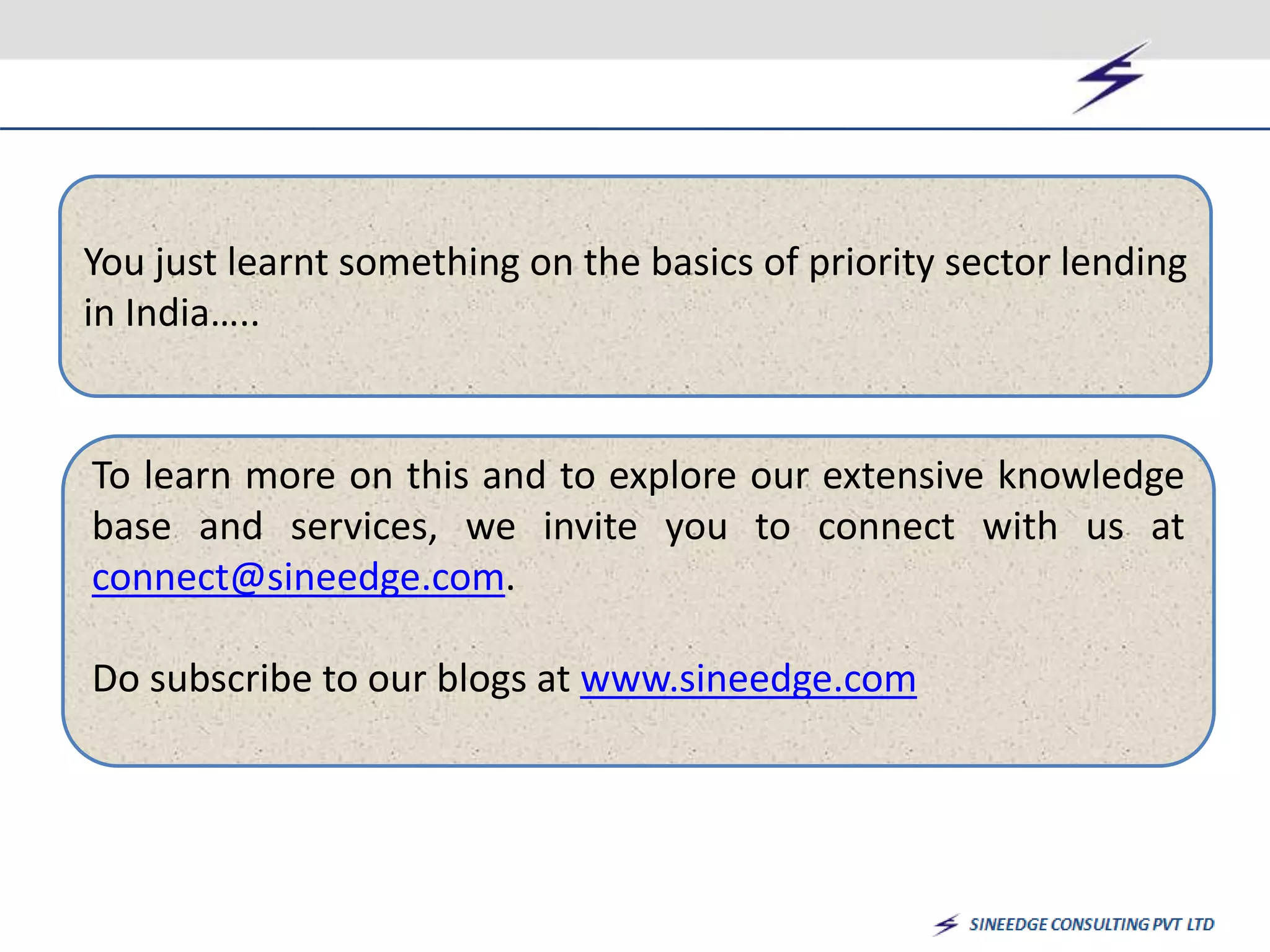 You just learnt something on the basics of priority sector lending 
in India….. 
To learn more on this and to explore our extensive knowledge 
base and services, we invite you to connect with us at 
connect@sineedge.com. 
Do subscribe to our blogs at www.sineedge.com 
 