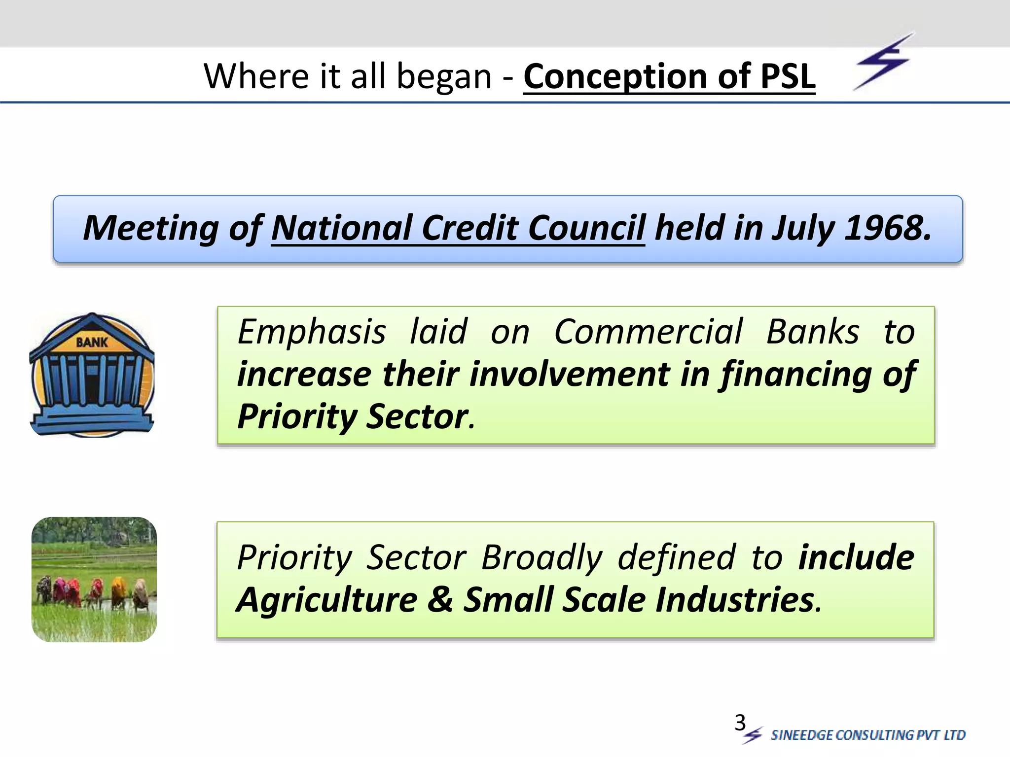 Where it all began - Conception of PSL 
Meeting of National Credit Council held in July 1968. 
Emphasis laid on Commercial Banks to 
increase their involvement in financing of 
Priority Sector. 
Priority Sector Broadly defined to include 
Agriculture & Small Scale Industries. 
3 
 