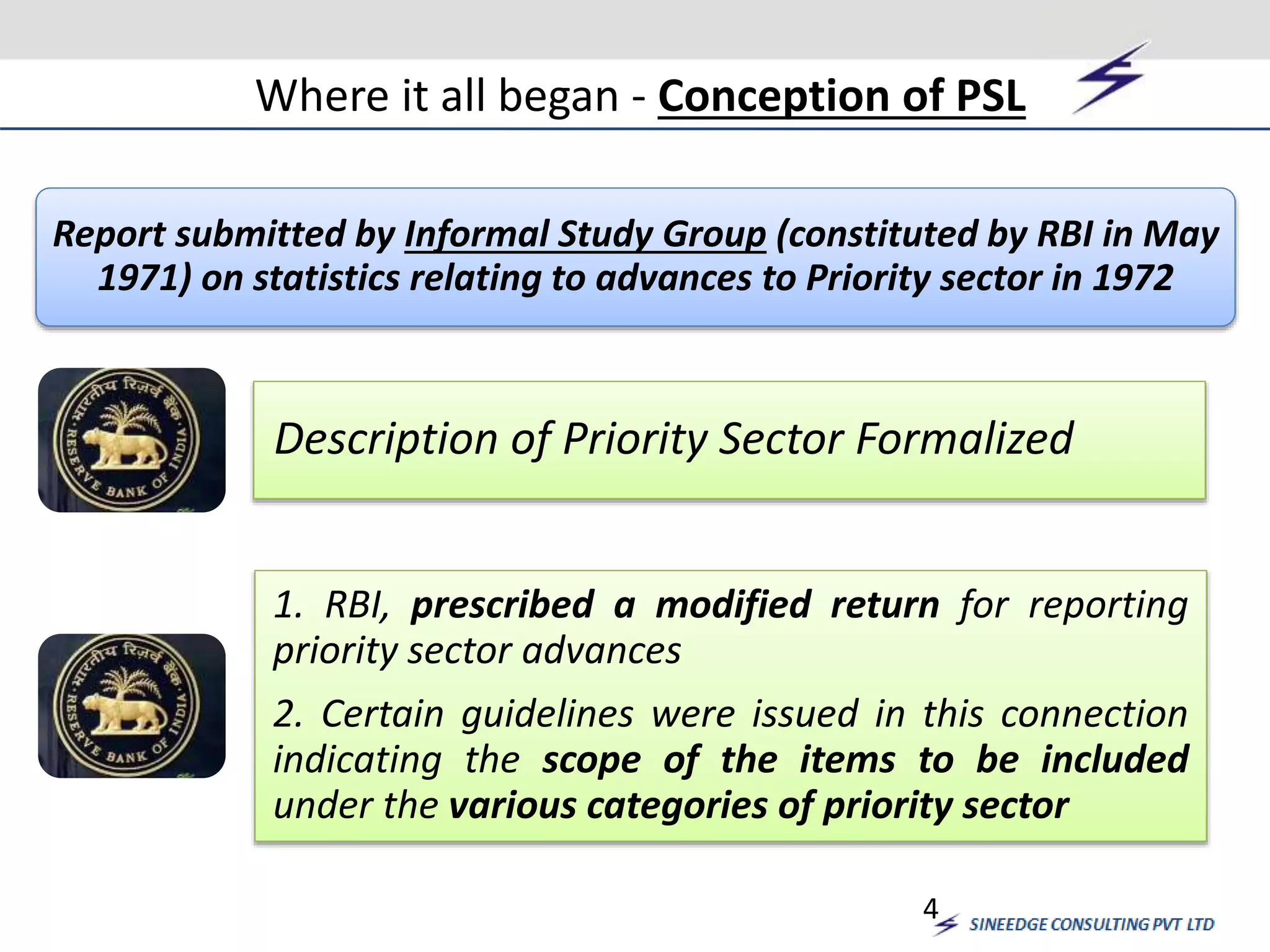 Where it all began - Conception of PSL 
Report submitted by Informal Study Group (constituted by RBI in May 
1971) on statistics relating to advances to Priority sector in 1972 
Description of Priority Sector Formalized 
1. RBI, prescribed a modified return for reporting 
priority sector advances 
2. Certain guidelines were issued in this connection 
indicating the scope of the items to be included 
under the various categories of priority sector 
4 
 