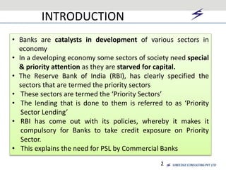 INTRODUCTION 
• Banks are catalysts in development of various sectors in 
economy 
• In a developing economy some sectors of society need special 
& priority attention as they are starved for capital. 
• The Reserve Bank of India (RBI), has clearly specified the 
sectors that are termed the priority sectors 
• These sectors are termed the ‘Priority Sectors’ 
• The lending that is done to them is referred to as ‘Priority 
2 
Sector Lending’ 
• RBI has come out with its policies, whereby it makes it 
compulsory for Banks to take credit exposure on Priority 
Sector. 
• This explains the need for PSL by Commercial Banks 
 