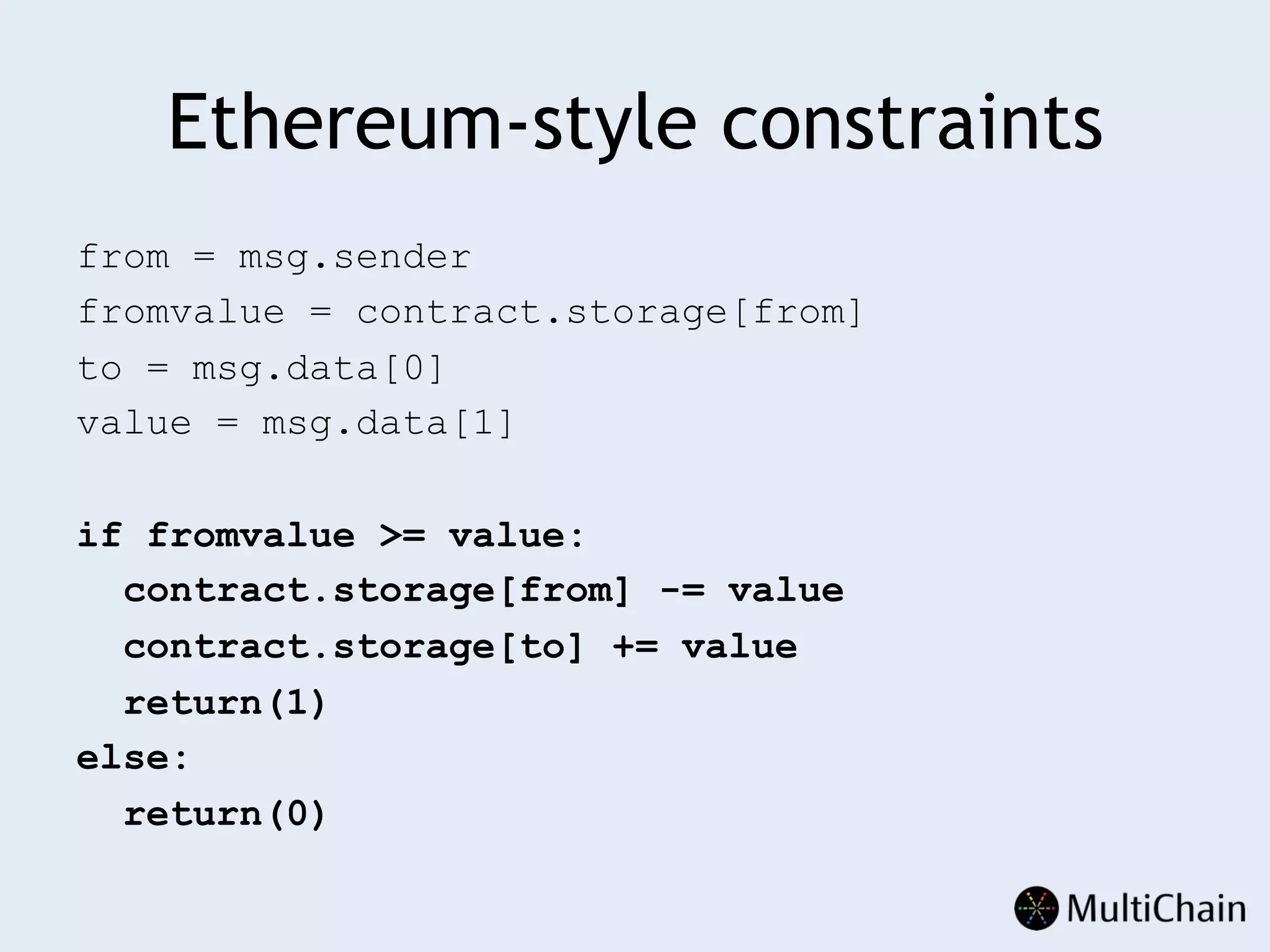 Ethereum-style constraints
from = msg.sender
fromvalue = contract.storage[from]
to = msg.data[0]
value = msg.data[1]
if fromvalue >= value:
contract.storage[from] -= value
contract.storage[to] += value
return(1)
else:
return(0)
 