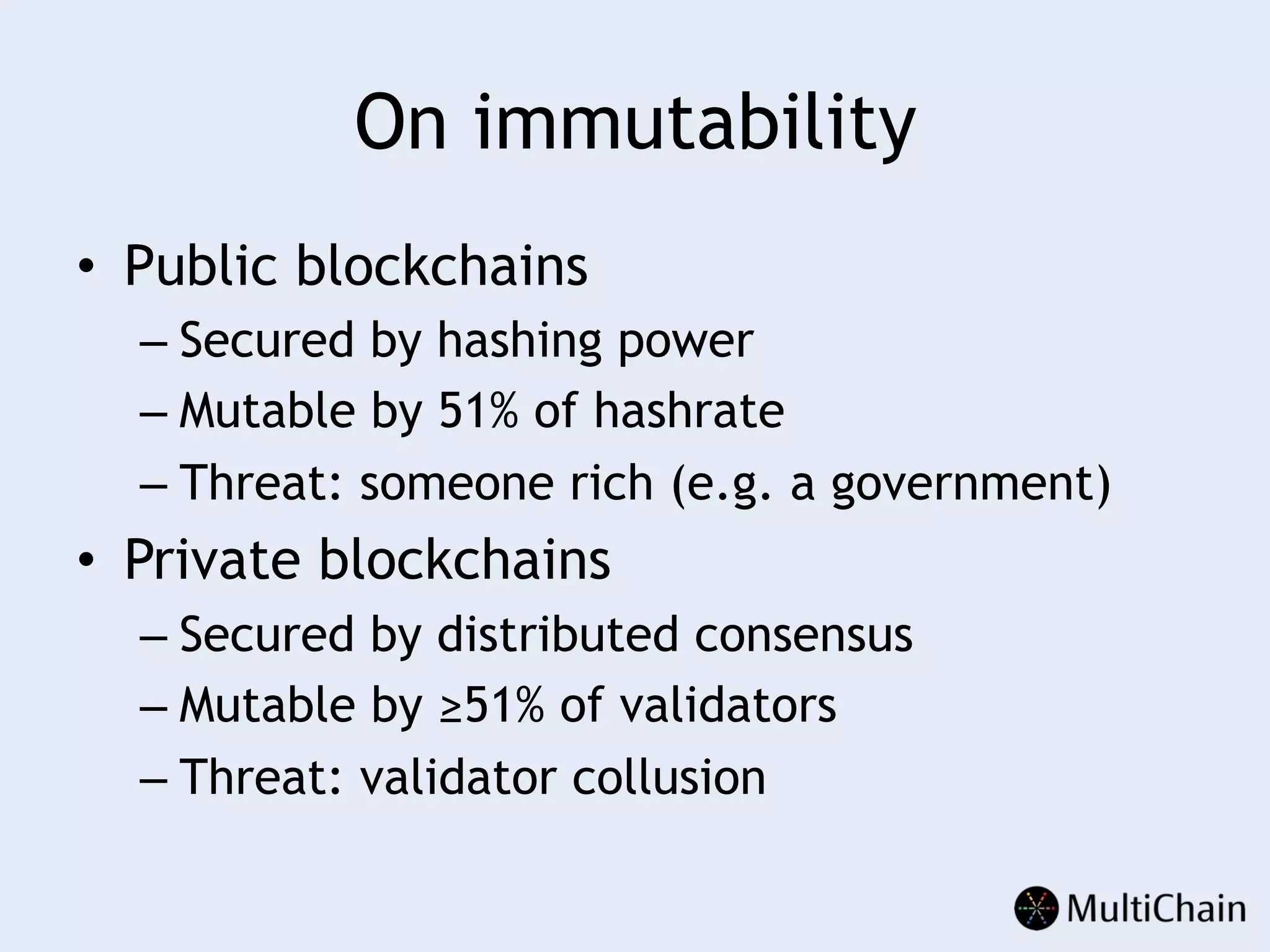 On immutability
•  Public blockchains
– Secured by hashing power
– Mutable by 51% of hashrate
– Threat: someone rich (e.g. a government)
•  Private blockchains
– Secured by distributed consensus
– Mutable by ≥51% of validators
– Threat: validator collusion
 