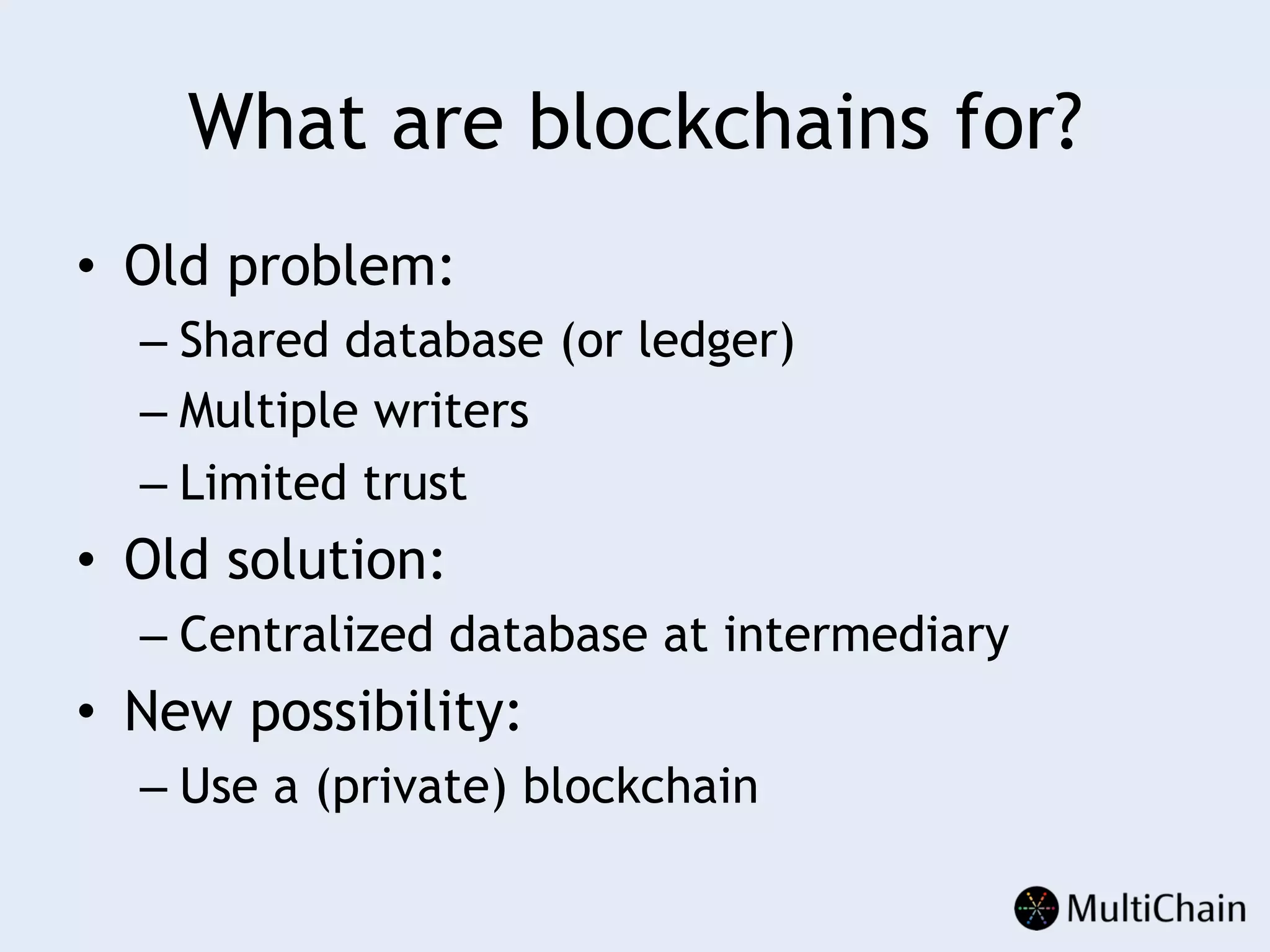 What are blockchains for?
•  Old problem:
– Shared database (or ledger)
– Multiple writers
– Limited trust
•  Old solution:
– Centralized database at intermediary
•  New possibility:
– Use a (private) blockchain
 