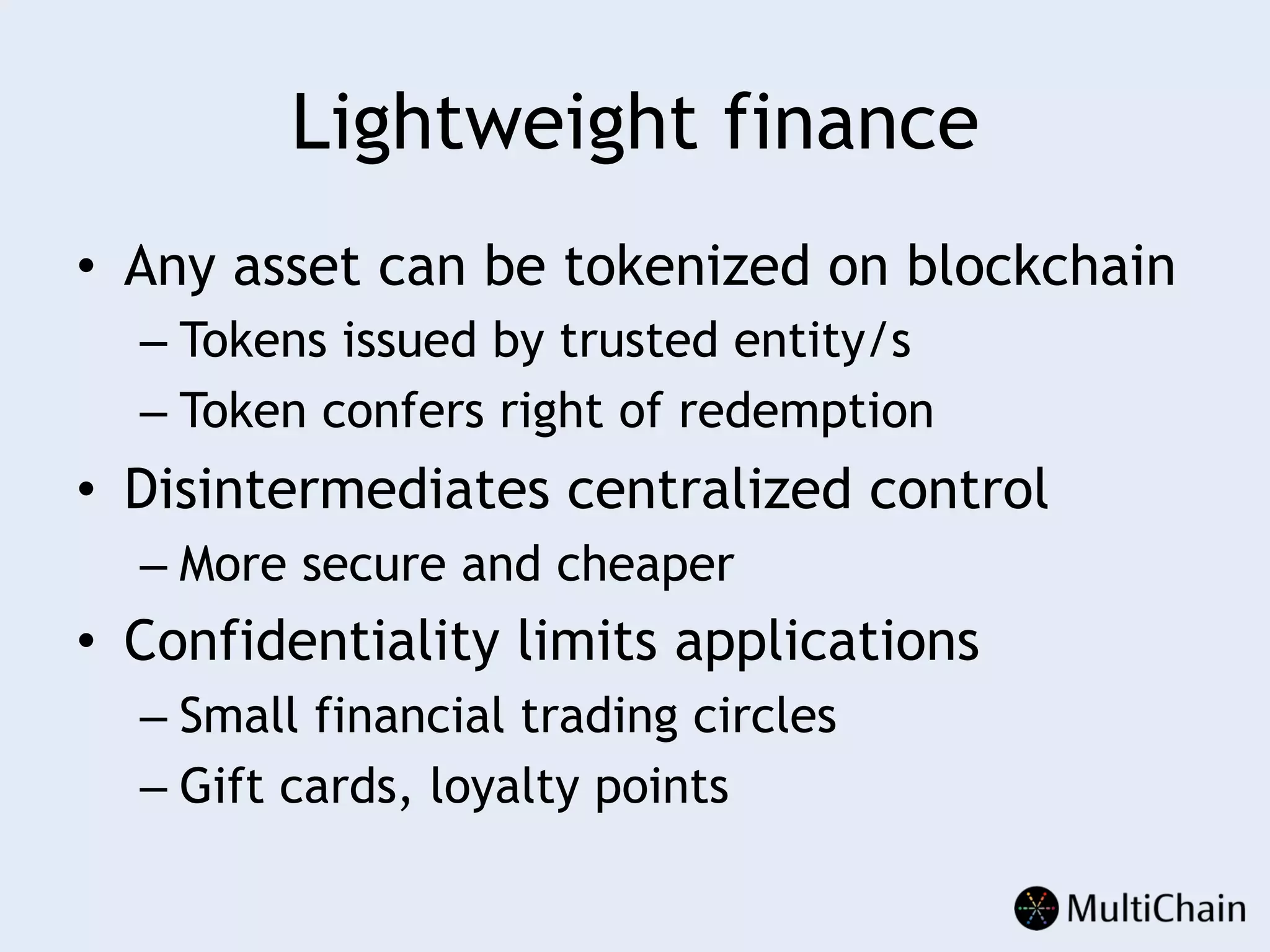 Lightweight finance
•  Any asset can be tokenized on blockchain
– Tokens issued by trusted entity/s
– Token confers right of redemption
•  Disintermediates centralized control
– More secure and cheaper
•  Confidentiality limits applications
– Small financial trading circles
– Gift cards, loyalty points
 