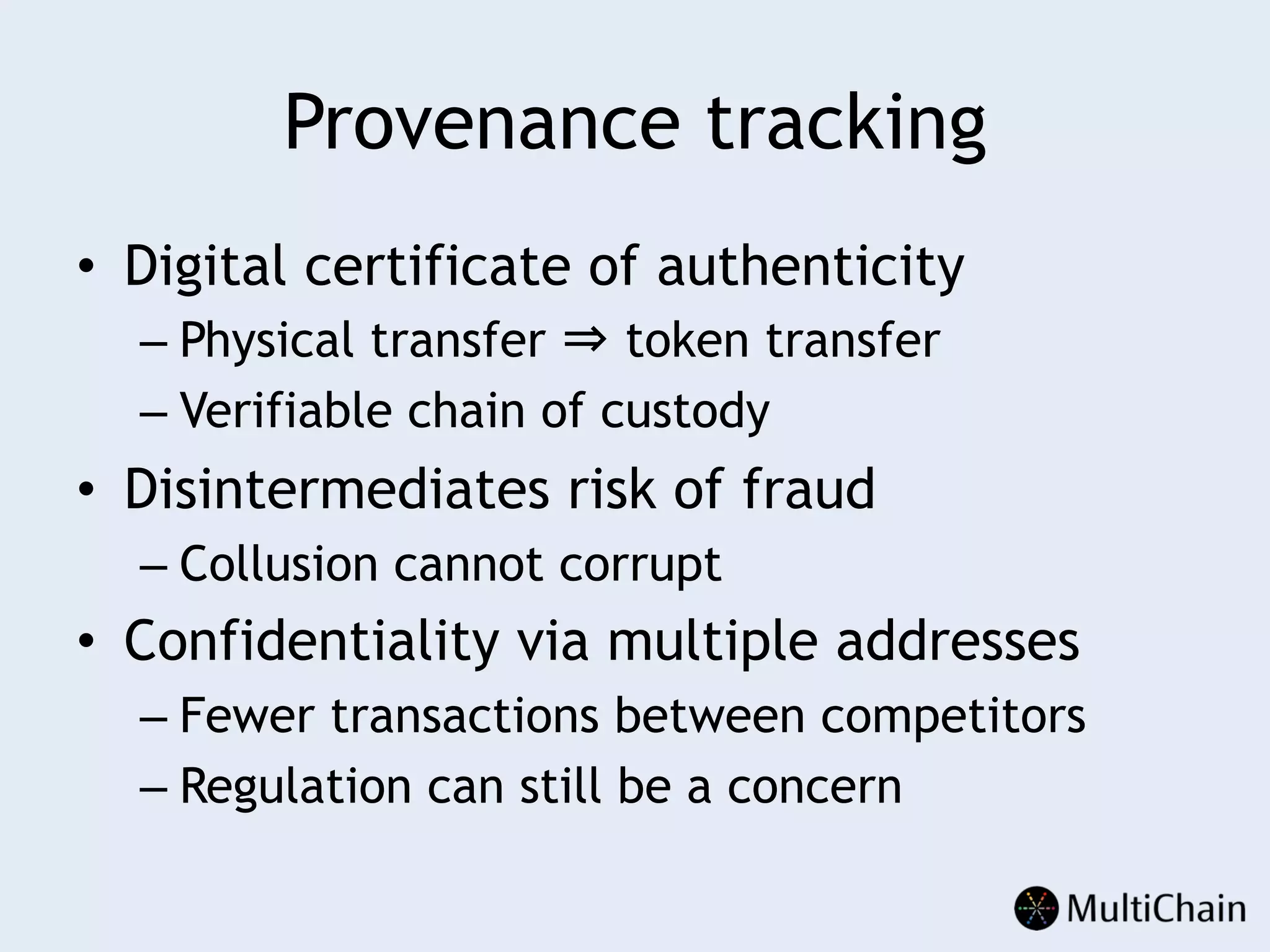 Provenance tracking
•  Digital certificate of authenticity
– Physical transfer ⇒ token transfer
– Verifiable chain of custody
•  Disintermediates risk of fraud
– Collusion cannot corrupt
•  Confidentiality via multiple addresses
– Fewer transactions between competitors
– Regulation can still be a concern
 