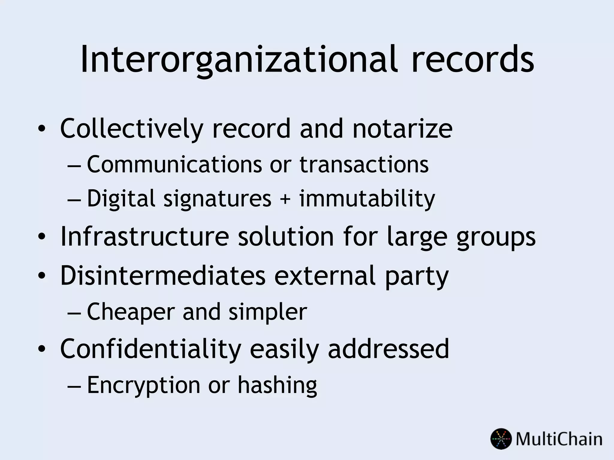 Interorganizational records
•  Collectively record and notarize
– Communications or transactions
– Digital signatures + immutability
•  Infrastructure solution for large groups
•  Disintermediates external party
– Cheaper and simpler
•  Confidentiality easily addressed
– Encryption or hashing
 