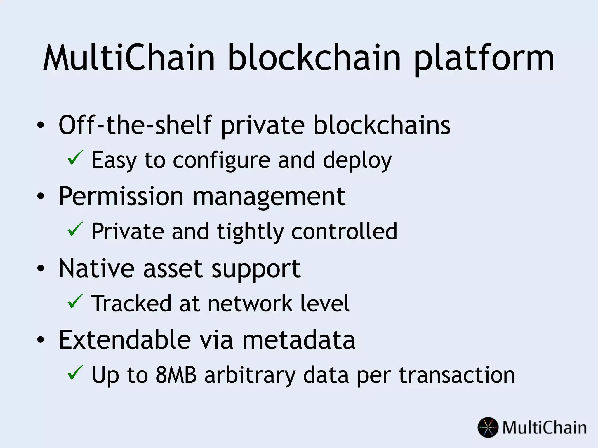 MultiChain blockchain platform
•  Off-the-shelf private blockchains
ü  Easy to configure and deploy
•  Permission management
ü  Private and tightly controlled
•  Native asset support
ü  Tracked at network level
•  Extendable via metadata
ü  Up to 8MB arbitrary data per transaction
 