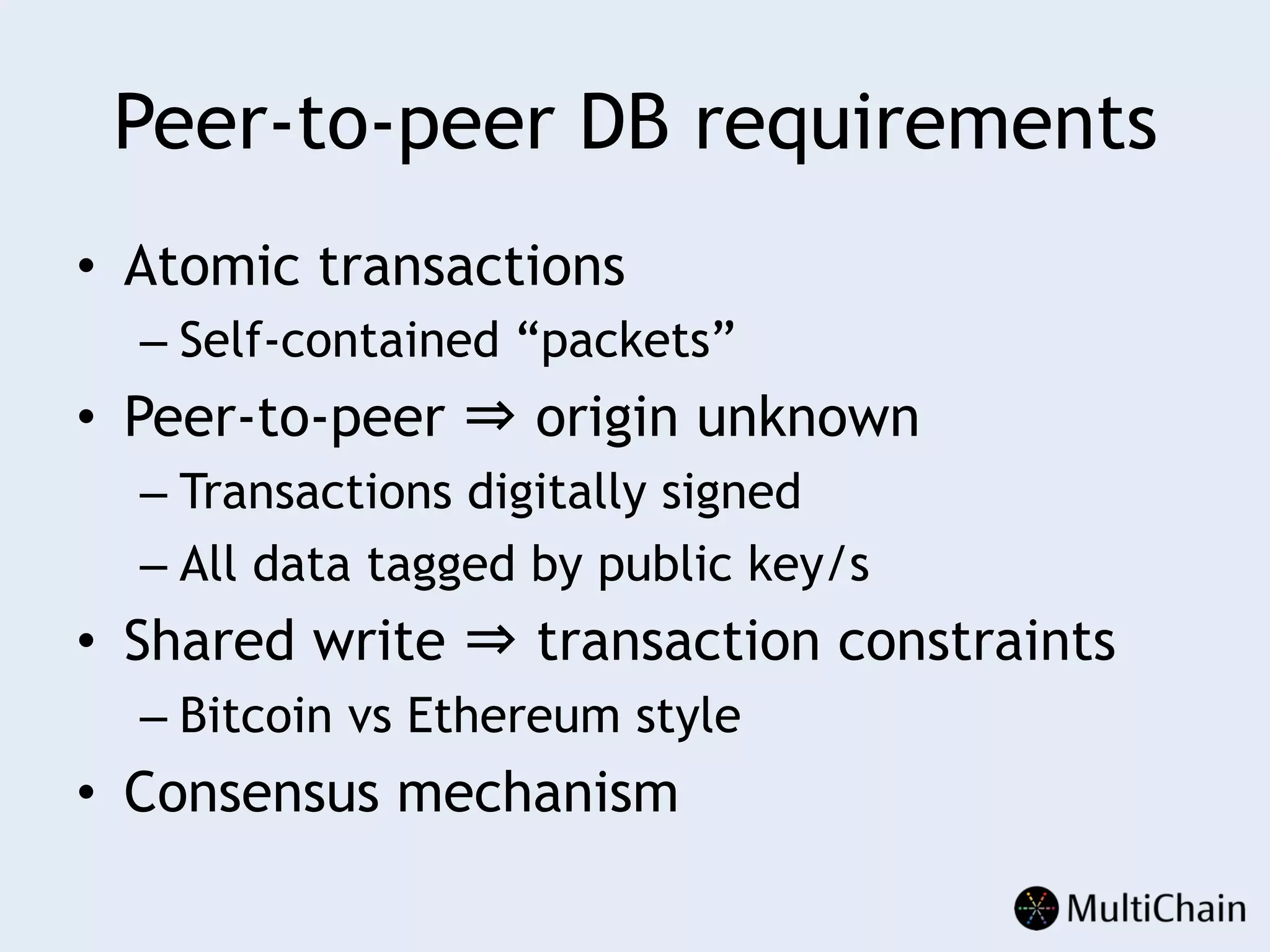 Peer-to-peer DB requirements
•  Atomic transactions
– Self-contained “packets”
•  Peer-to-peer ⇒ origin unknown
– Transactions digitally signed
– All data tagged by public key/s
•  Shared write ⇒ transaction constraints
– Bitcoin vs Ethereum style
•  Consensus mechanism
 