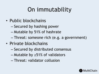 On immutability
•  Public blockchains
– Secured by hashing power
– Mutable by 51% of hashrate
– Threat: someone rich (e.g. a government)
•  Private blockchains
– Secured by distributed consensus
– Mutable by ≥51% of validators
– Threat: validator collusion
 