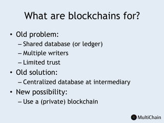 What are blockchains for?
•  Old problem:
– Shared database (or ledger)
– Multiple writers
– Limited trust
•  Old solution:
– Centralized database at intermediary
•  New possibility:
– Use a (private) blockchain
 
