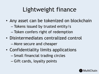 Lightweight finance
•  Any asset can be tokenized on blockchain
– Tokens issued by trusted entity/s
– Token confers right of redemption
•  Disintermediates centralized control
– More secure and cheaper
•  Confidentiality limits applications
– Small financial trading circles
– Gift cards, loyalty points
 