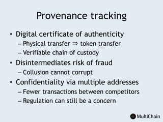 Provenance tracking
•  Digital certificate of authenticity
– Physical transfer ⇒ token transfer
– Verifiable chain of custody
•  Disintermediates risk of fraud
– Collusion cannot corrupt
•  Confidentiality via multiple addresses
– Fewer transactions between competitors
– Regulation can still be a concern
 