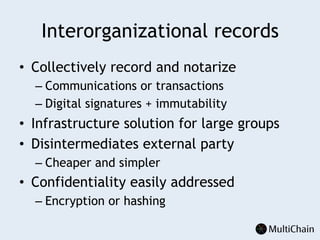 Interorganizational records
•  Collectively record and notarize
– Communications or transactions
– Digital signatures + immutability
•  Infrastructure solution for large groups
•  Disintermediates external party
– Cheaper and simpler
•  Confidentiality easily addressed
– Encryption or hashing
 