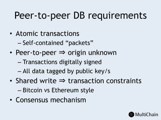 Peer-to-peer DB requirements
•  Atomic transactions
– Self-contained “packets”
•  Peer-to-peer ⇒ origin unknown
– Transactions digitally signed
– All data tagged by public key/s
•  Shared write ⇒ transaction constraints
– Bitcoin vs Ethereum style
•  Consensus mechanism
 
