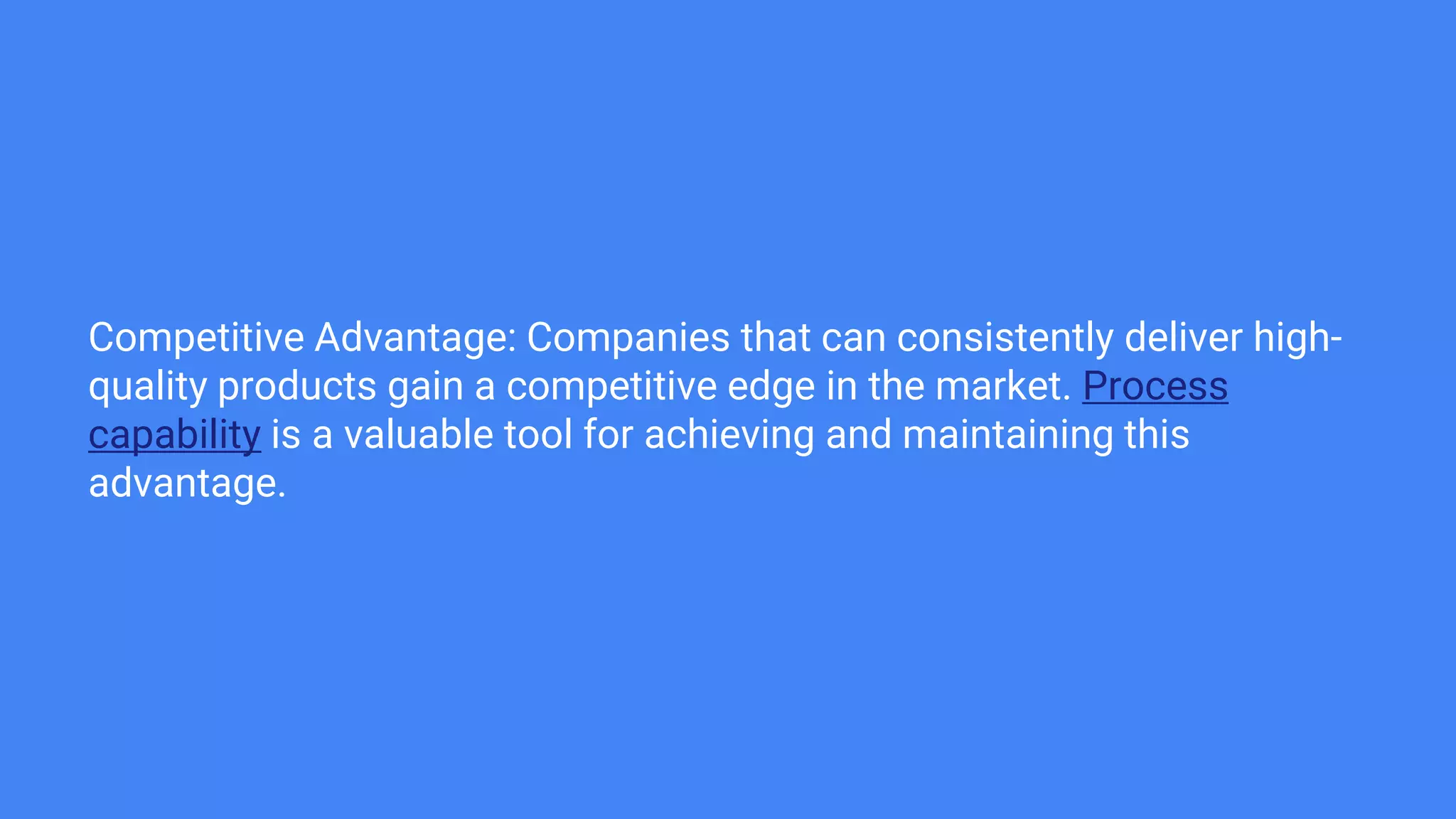 Competitive Advantage: Companies that can consistently deliver high-
quality products gain a competitive edge in the market. Process
capability is a valuable tool for achieving and maintaining this
advantage.
 