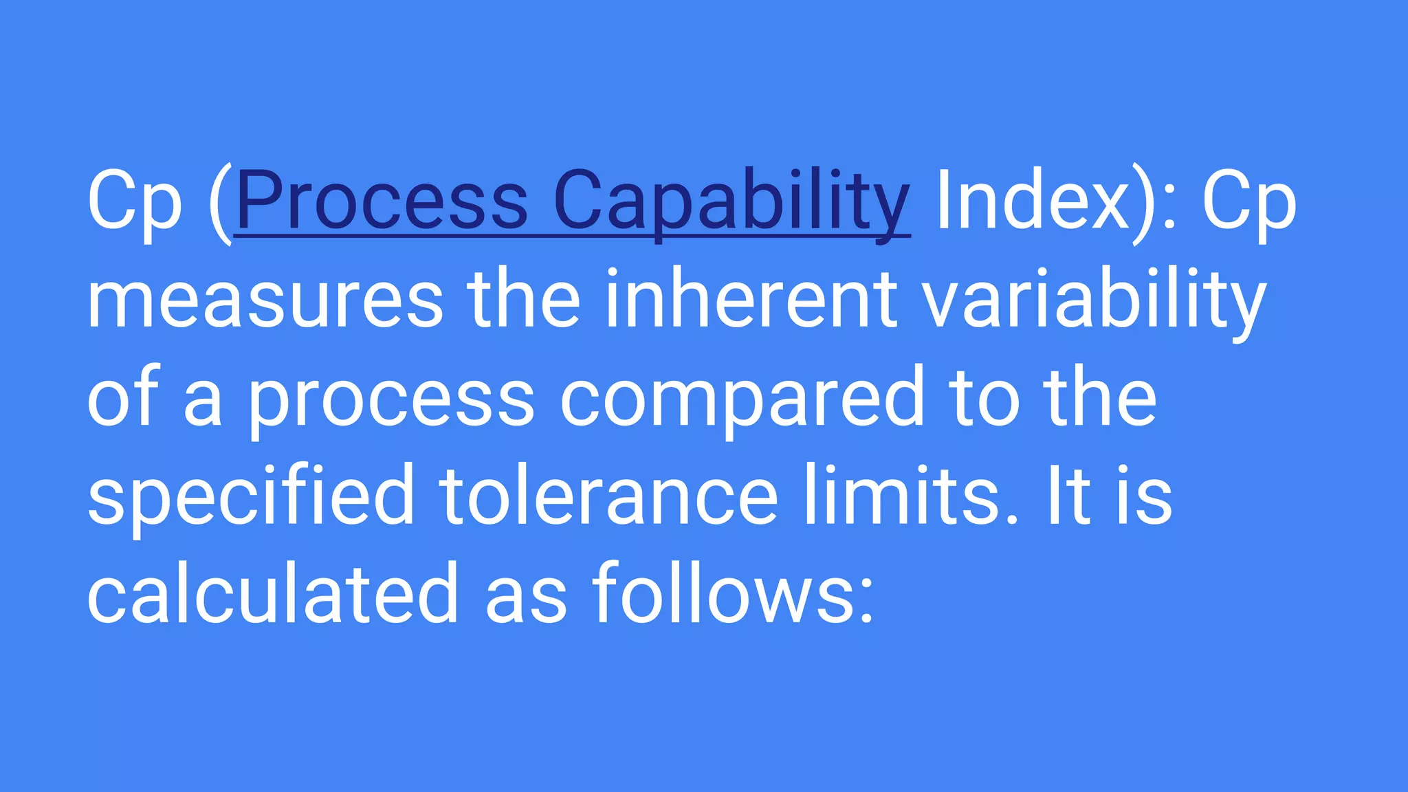Cp (Process Capability Index): Cp
measures the inherent variability
of a process compared to the
specified tolerance limits. It is
calculated as follows:
 