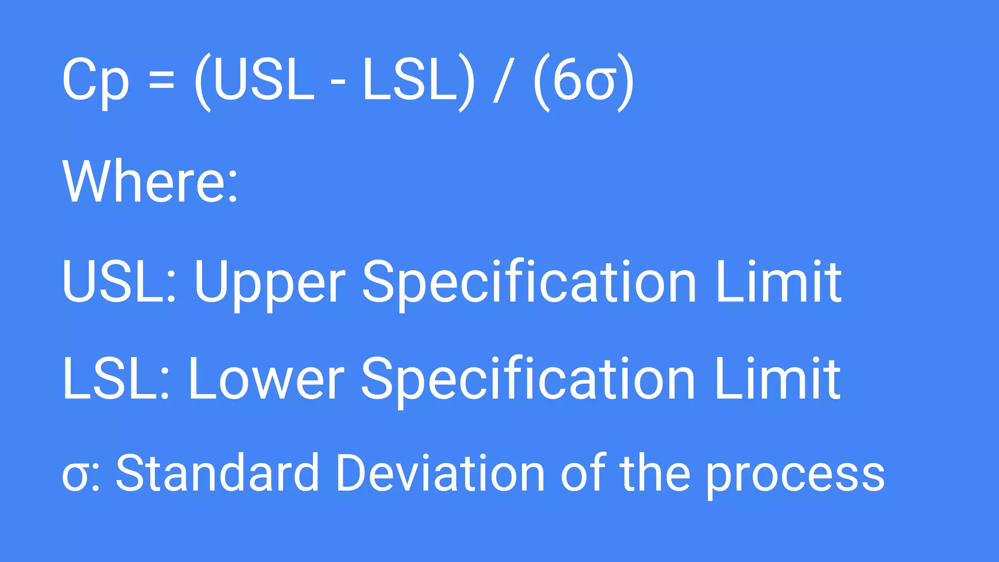 Cp = (USL - LSL) / (6σ)
Where:
USL: Upper Specification Limit
LSL: Lower Specification Limit
σ: Standard Deviation of the process
 