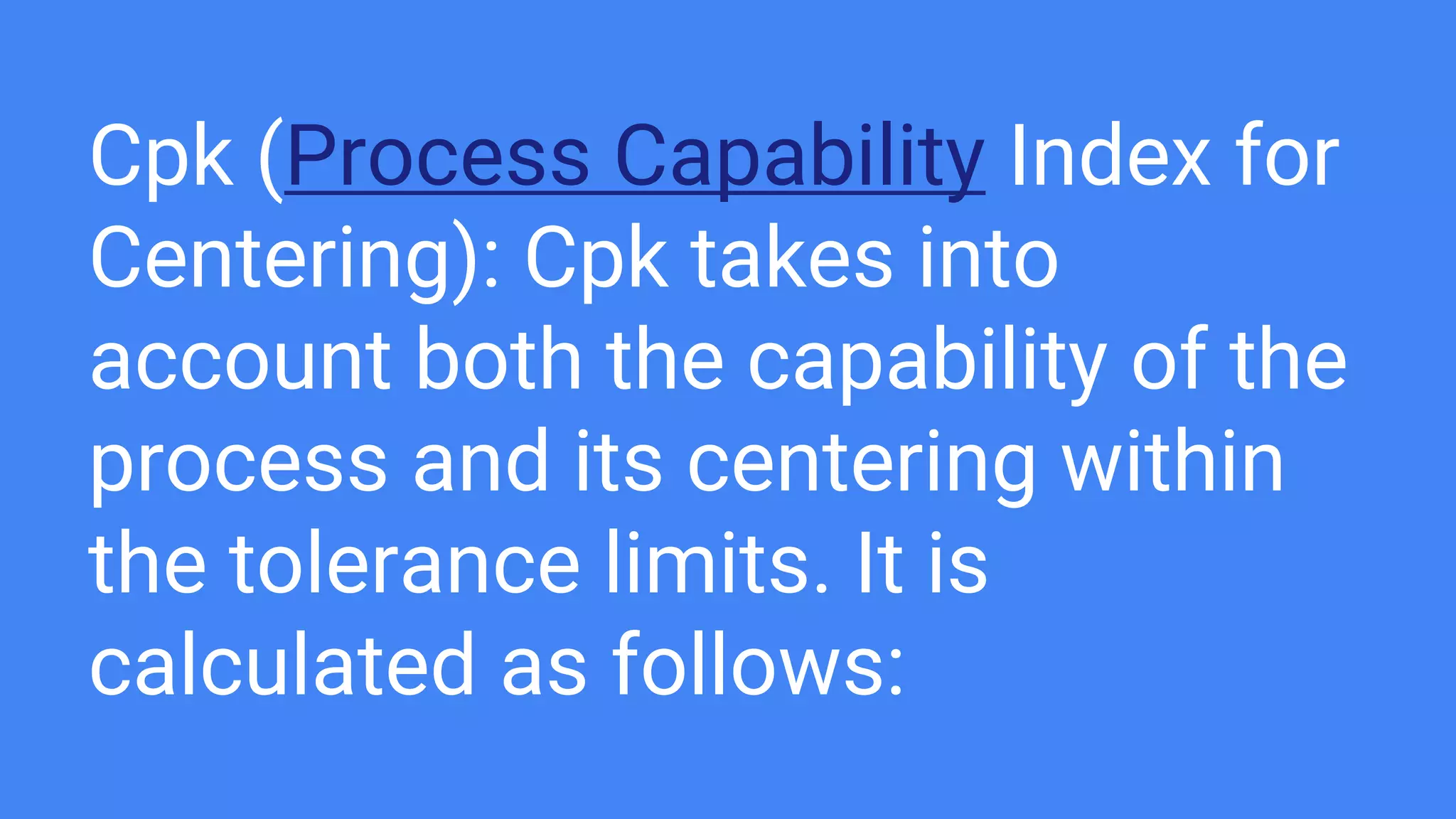 Cpk (Process Capability Index for
Centering): Cpk takes into
account both the capability of the
process and its centering within
the tolerance limits. It is
calculated as follows:
 