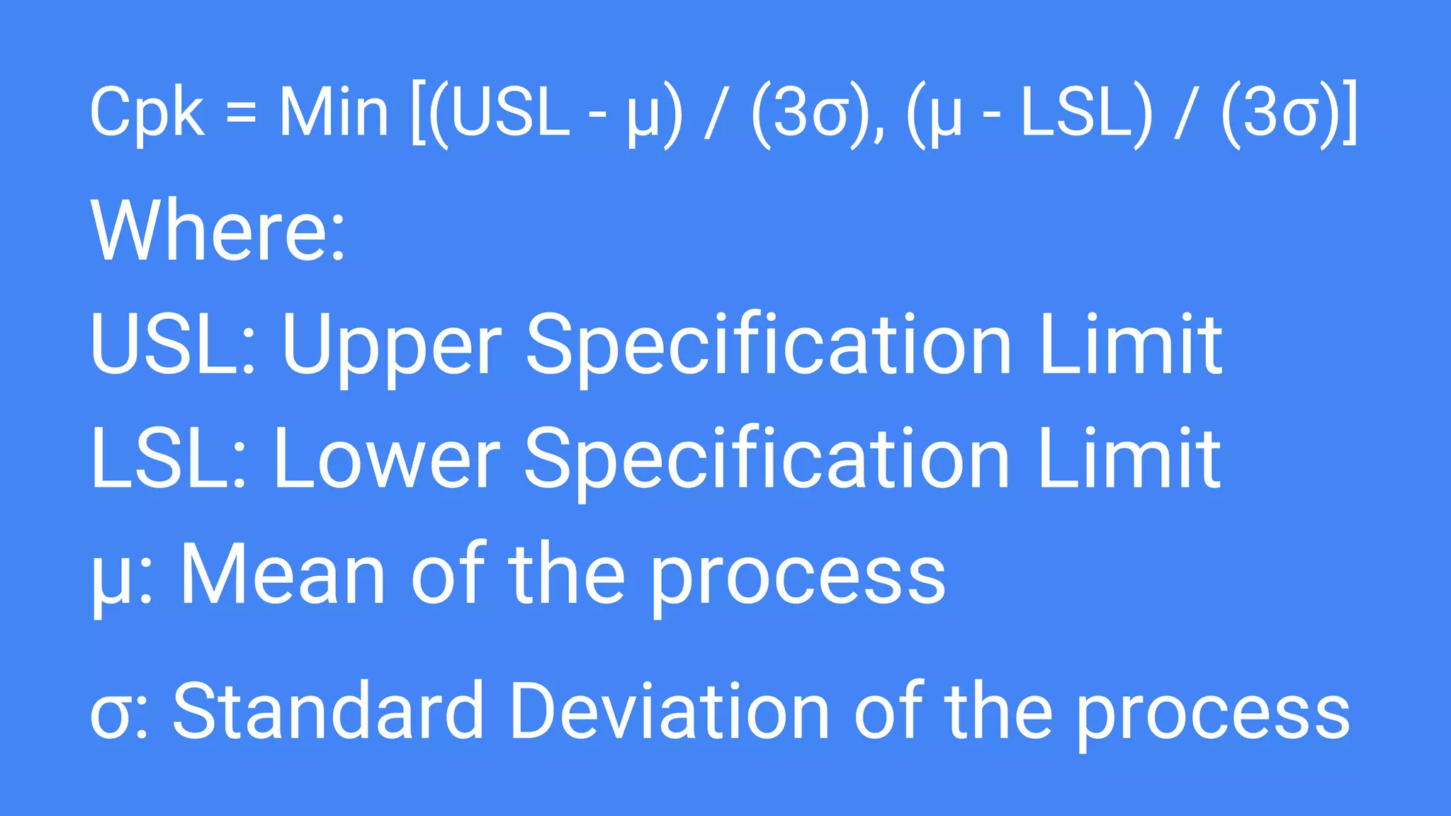 Cpk = Min [(USL - μ) / (3σ), (μ - LSL) / (3σ)]
Where:
USL: Upper Specification Limit
LSL: Lower Specification Limit
μ: Mean of the process
σ: Standard Deviation of the process
 