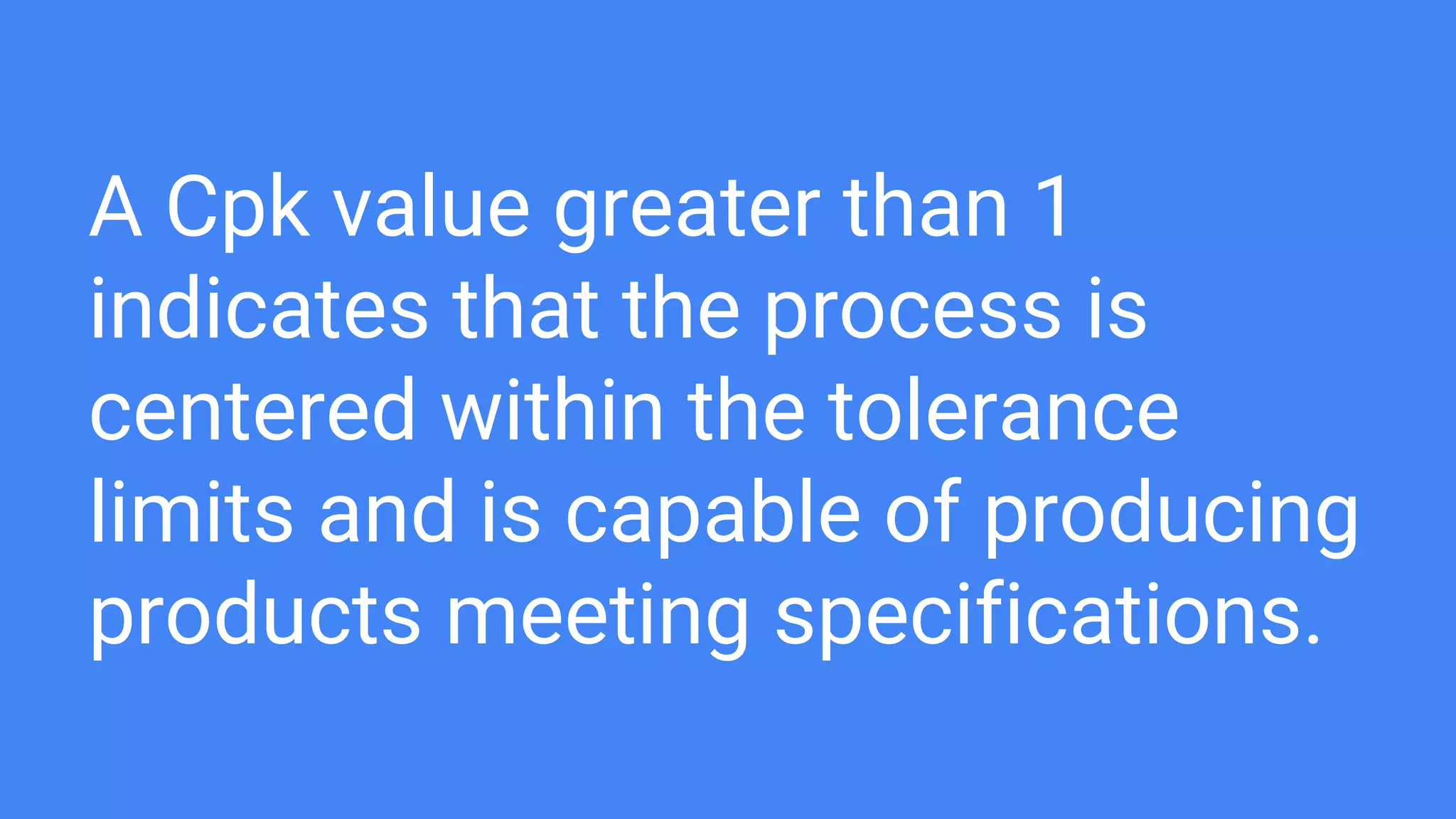 A Cpk value greater than 1
indicates that the process is
centered within the tolerance
limits and is capable of producing
products meeting specifications.
 