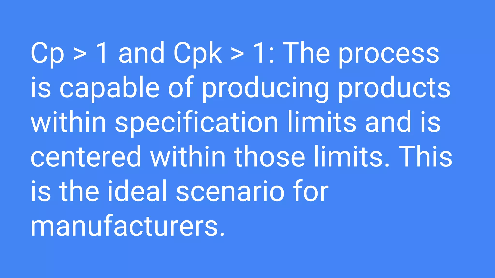 Cp > 1 and Cpk > 1: The process
is capable of producing products
within specification limits and is
centered within those limits. This
is the ideal scenario for
manufacturers.
 