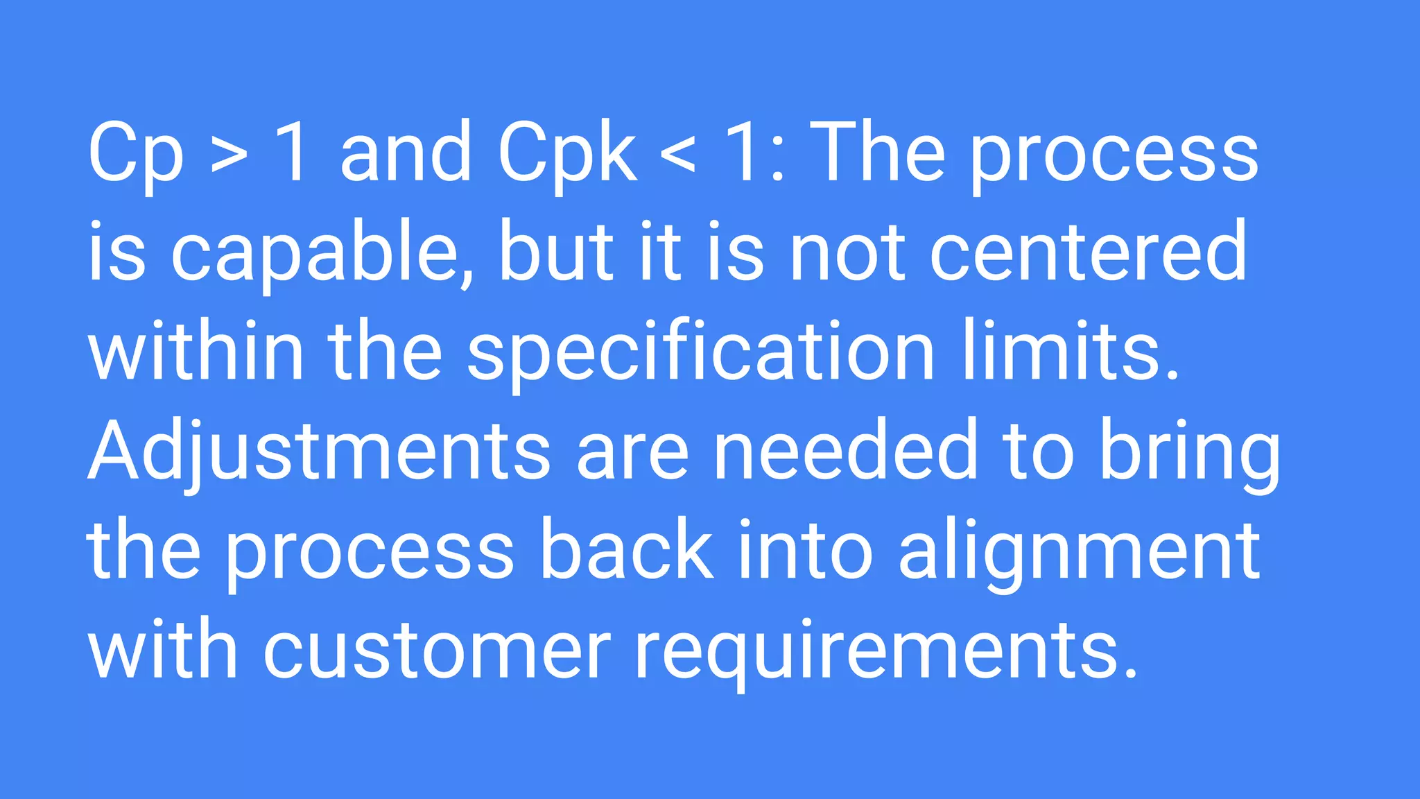Cp > 1 and Cpk < 1: The process
is capable, but it is not centered
within the specification limits.
Adjustments are needed to bring
the process back into alignment
with customer requirements.
 