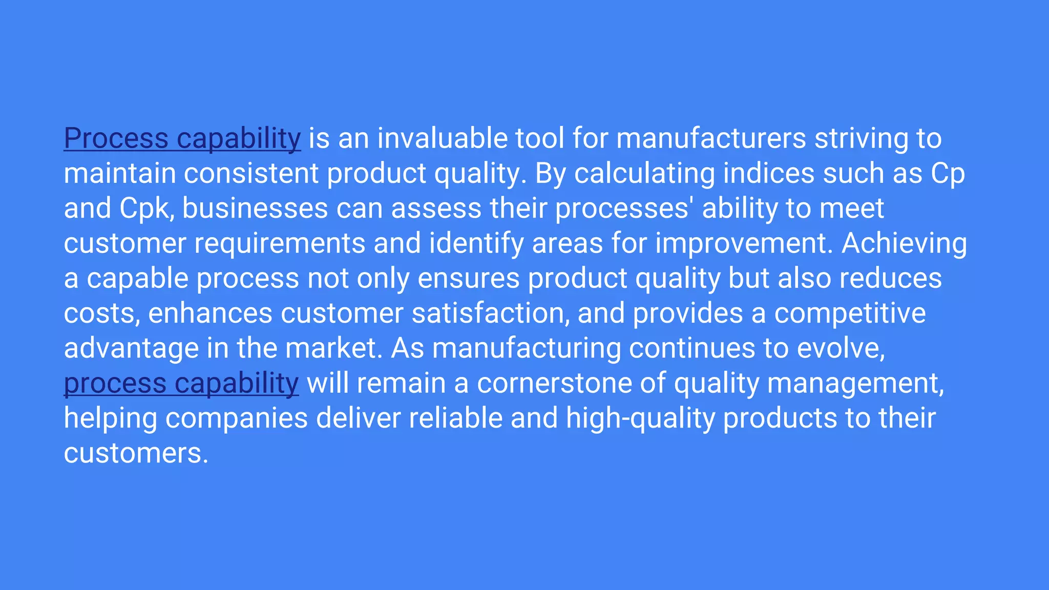 Process capability is an invaluable tool for manufacturers striving to
maintain consistent product quality. By calculating indices such as Cp
and Cpk, businesses can assess their processes' ability to meet
customer requirements and identify areas for improvement. Achieving
a capable process not only ensures product quality but also reduces
costs, enhances customer satisfaction, and provides a competitive
advantage in the market. As manufacturing continues to evolve,
process capability will remain a cornerstone of quality management,
helping companies deliver reliable and high-quality products to their
customers.
 