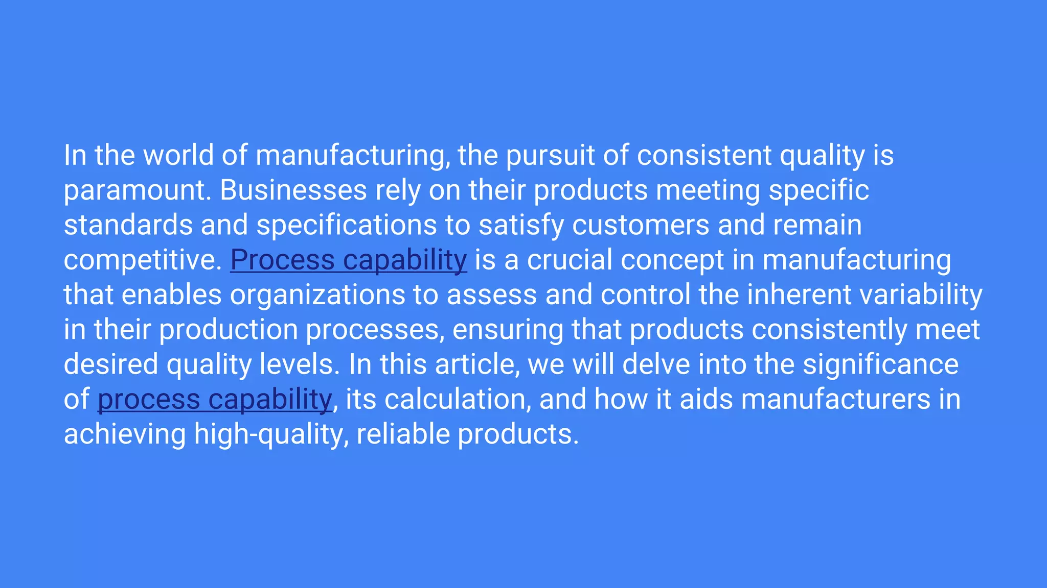 In the world of manufacturing, the pursuit of consistent quality is
paramount. Businesses rely on their products meeting specific
standards and specifications to satisfy customers and remain
competitive. Process capability is a crucial concept in manufacturing
that enables organizations to assess and control the inherent variability
in their production processes, ensuring that products consistently meet
desired quality levels. In this article, we will delve into the significance
of process capability, its calculation, and how it aids manufacturers in
achieving high-quality, reliable products.
 