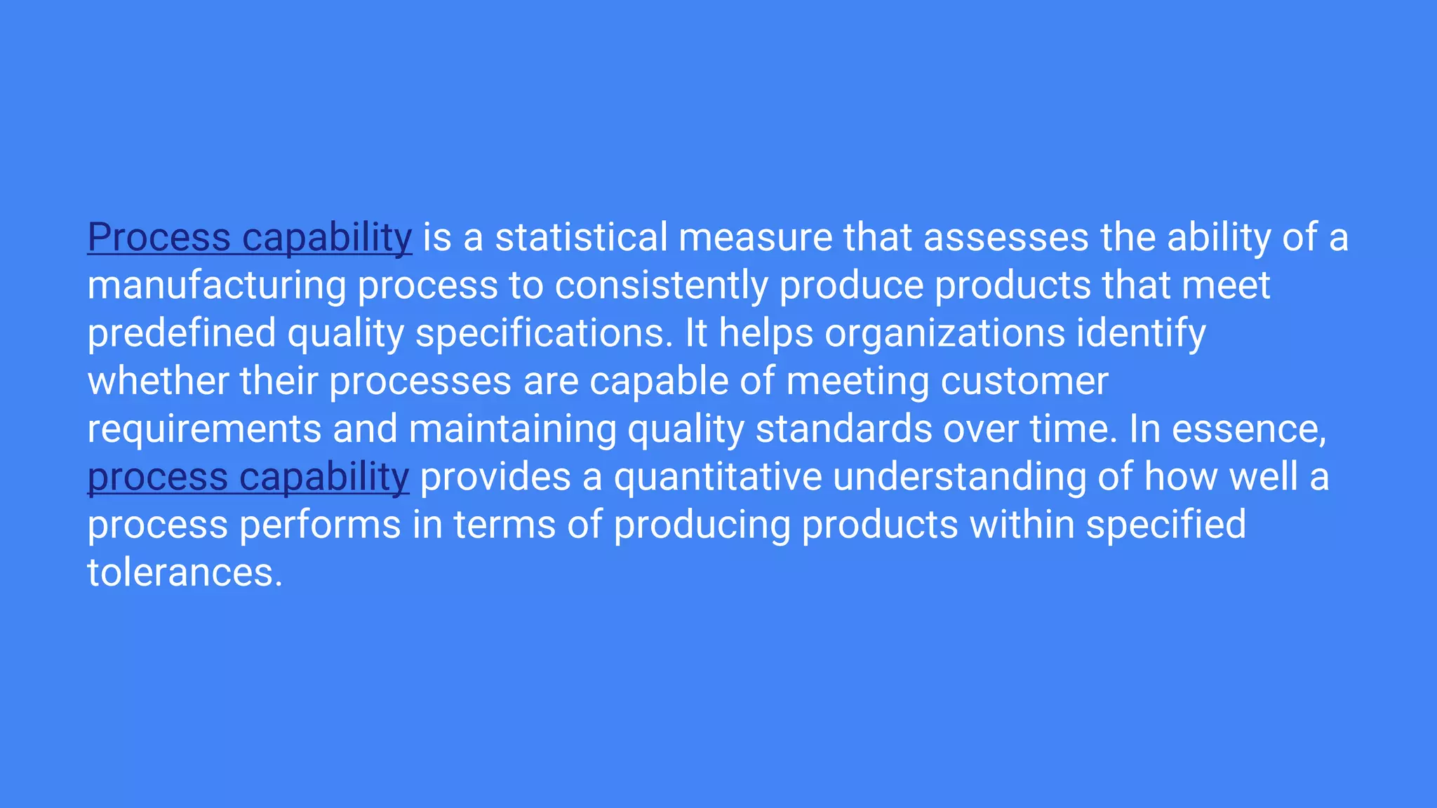 Process capability is a statistical measure that assesses the ability of a
manufacturing process to consistently produce products that meet
predefined quality specifications. It helps organizations identify
whether their processes are capable of meeting customer
requirements and maintaining quality standards over time. In essence,
process capability provides a quantitative understanding of how well a
process performs in terms of producing products within specified
tolerances.
 