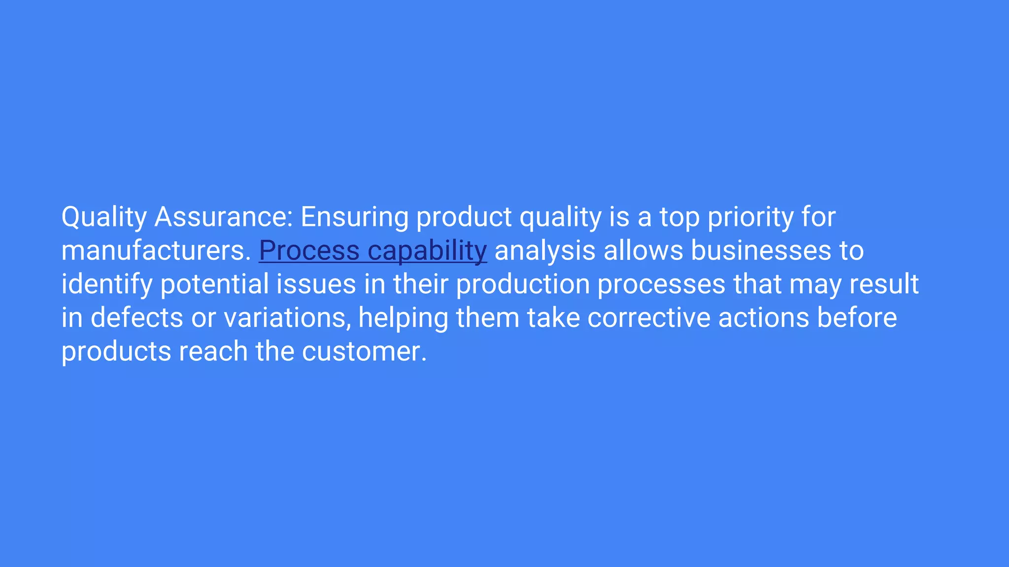 Quality Assurance: Ensuring product quality is a top priority for
manufacturers. Process capability analysis allows businesses to
identify potential issues in their production processes that may result
in defects or variations, helping them take corrective actions before
products reach the customer.
 